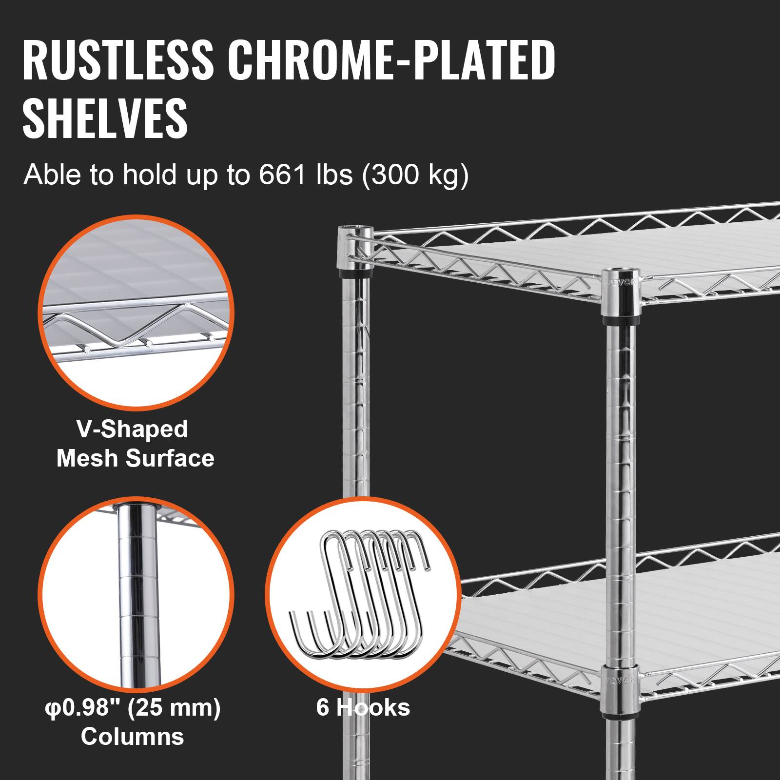 RUSTLESS CHROME-PLATED SHELVES
Able to hold up to 661 lbs (300 kg)
V-Shaped Mesh Surface
0.98" (25 mm) Columns
6 Hooks