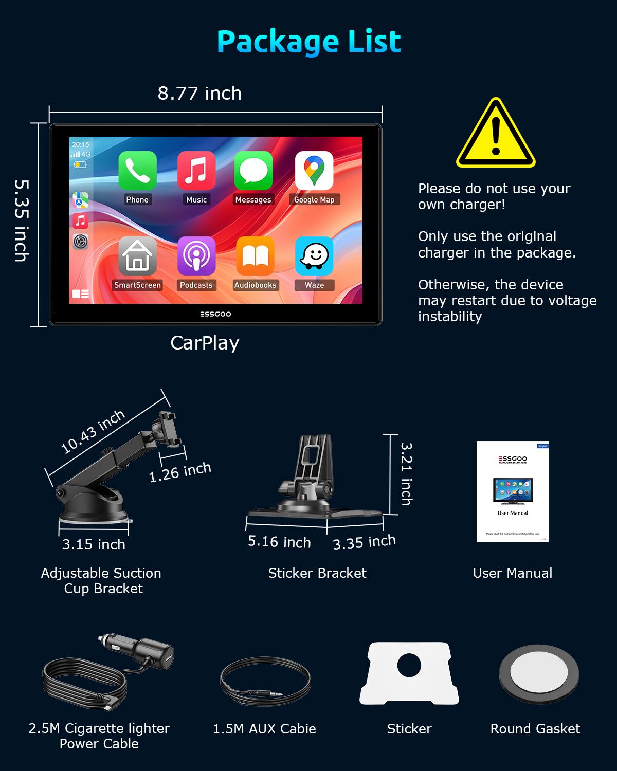 Package List

- 5.35 inch
- 8.77 inch
- 10.43 inch
- 1.26 inch
- 3.21 inch
- 3.15 inch
- 5.16 inch
- 3.35 inch

- 2.5M Cigarette lighter Power Cable
- 1.5M AUX Cable
- Adjustable Suction Cup Bracket
- Sticker Bracket
- Sticker
- Round Gasket
- User Manual

Please do not use your own charger! Only use the original charger in the package. Otherwise, the device may restart due to voltage instability.