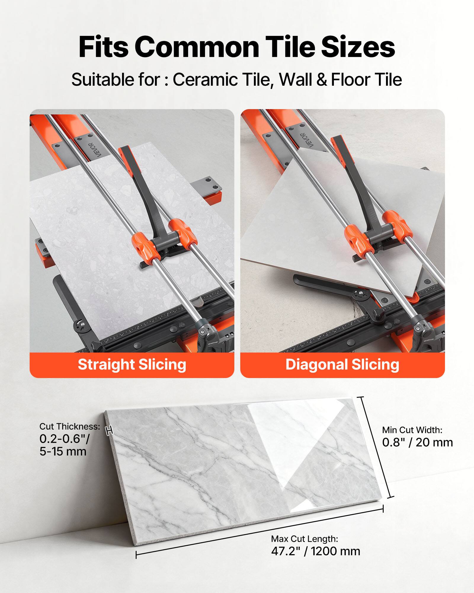 Fits Common Tile Sizes  
Suitable for: Ceramic Tile, Wall & Floor Tile  

VEVOR Straight Slicing Diagonal Slicing  

Cut Thickness: 0.2-0.6" / 5-15 mm  
Min Cut Width: 0.8" / 20 mm  
Max Cut Length: 47.2" / 1200 mm