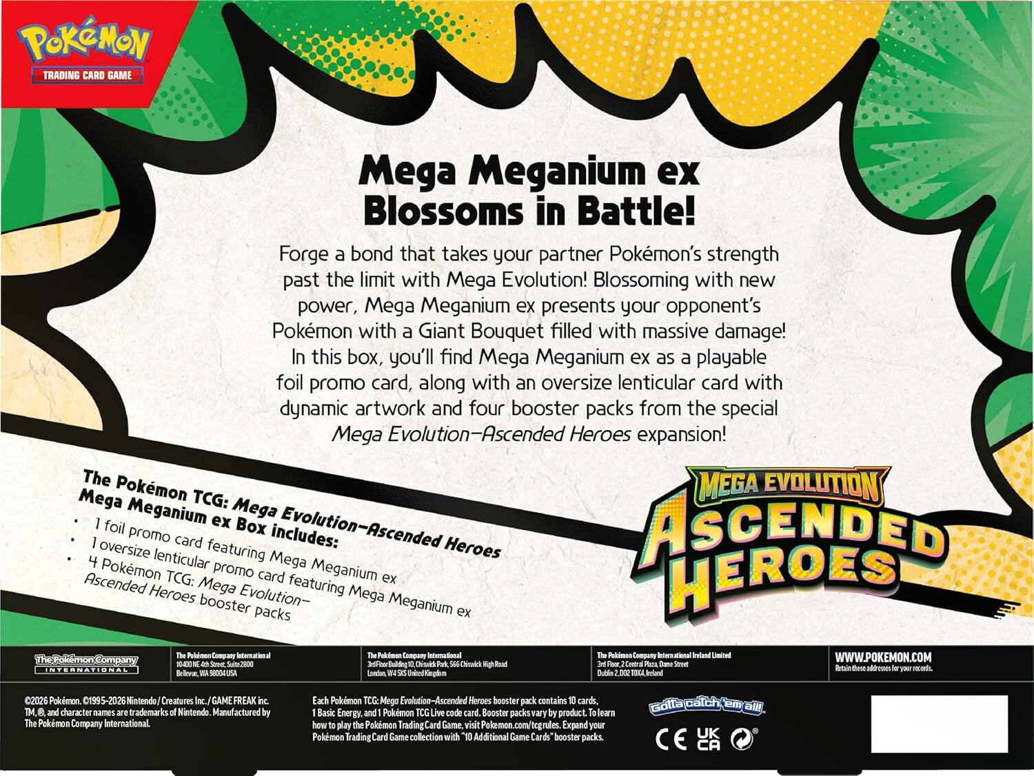 Pokémon TRADING CARD GAME

Mega Meganium ex Blossoms in Battle! Forge a bond that takes your partner Pokémon's strength past the limit with Mega Evolution! Blossoming with new power, Mega Meganium ex presents your opponent's Pokémon with a Giant Bouquet filled with massive damage! In this box, you'll find Mega Meganium ex as a playable foil promo card, along with an oversize lenticular card with dynamic artwork and four booster packs from the special Mega Evolution—Ascended Heroes expansion!

The Pokémon TCG: Mega Evolution—Ascended Heroes Mega Meganium ex Box includes:
- 1 foil promo card featuring Mega Meganium ex
- 1 oversized lenticular promo card featuring Mega Meganium ex
- 4 Pokémon TCG: Mega Evolution—Ascended Heroes booster packs

The Pokémon Company
The Pokémon Company International
The Pokémon Company International

©2026 Pokémon. ©1995-2026 Nintendo/Creatures Inc./GAME FREAK inc. TM, and character names are trademarks of Nintendo. Manufactured by The Pokémon Company International.

Each Pokémon TCG: Mega Evolution—Ascended Heroes booster pack contains 10 cards, 1 Basic Energy card, and 1 Pokémon TCG