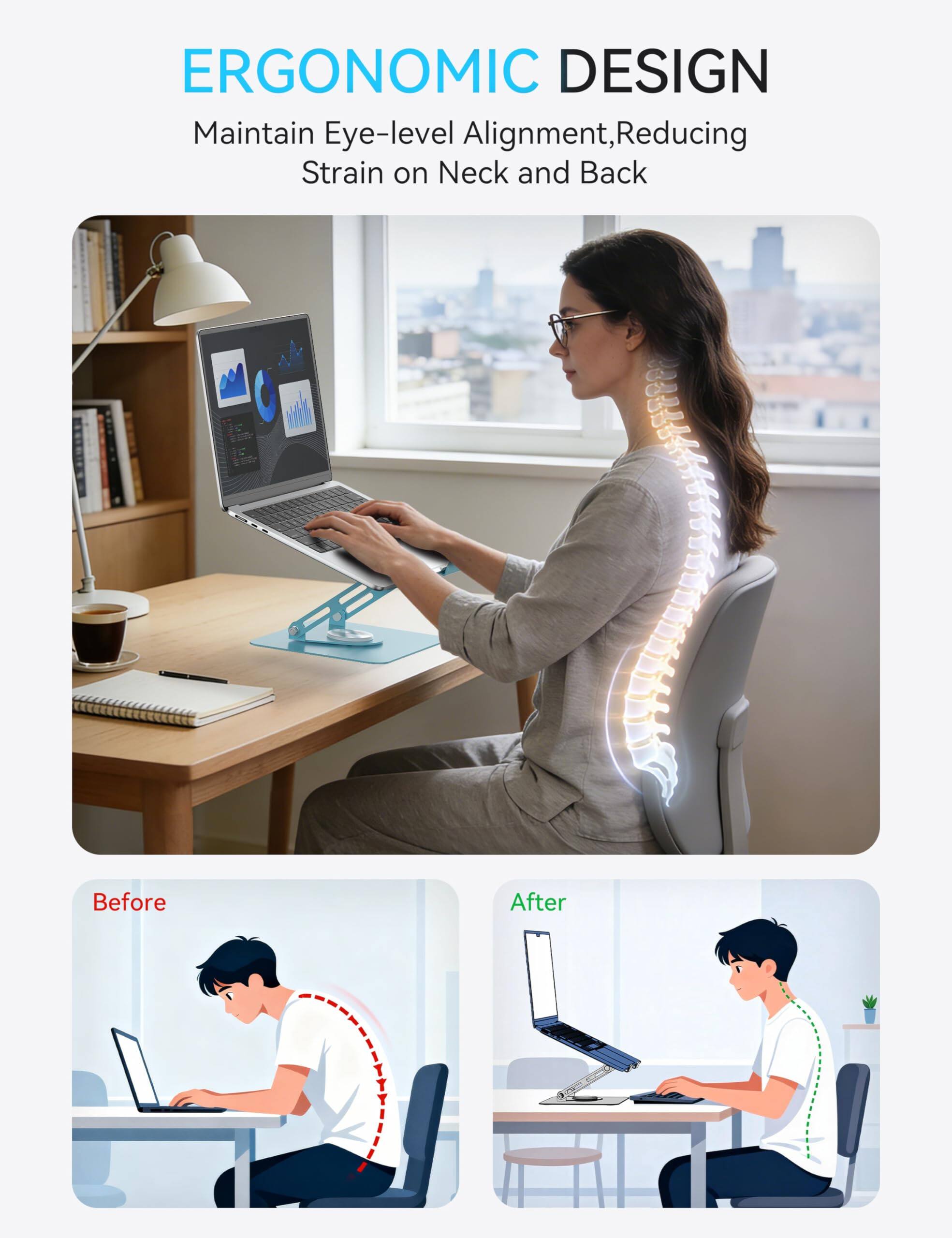 ERGONOMIC DESIGN  
Maintain Eye-level Alignment, Reducing Strain on Neck and Back  

Before  
After