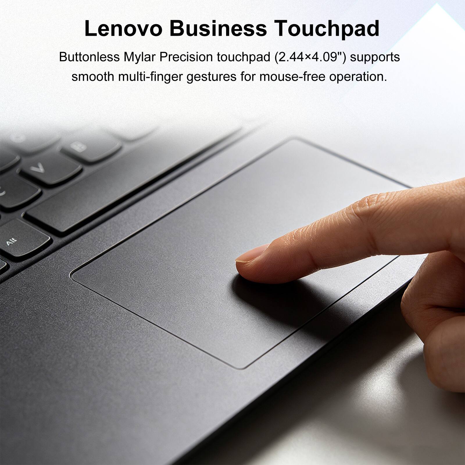 Lenovo Business Touchpad

Buttonless Mylar Precision touchpad (2.44x4.09") supports smooth multi-finger gestures for mouse-free operation.