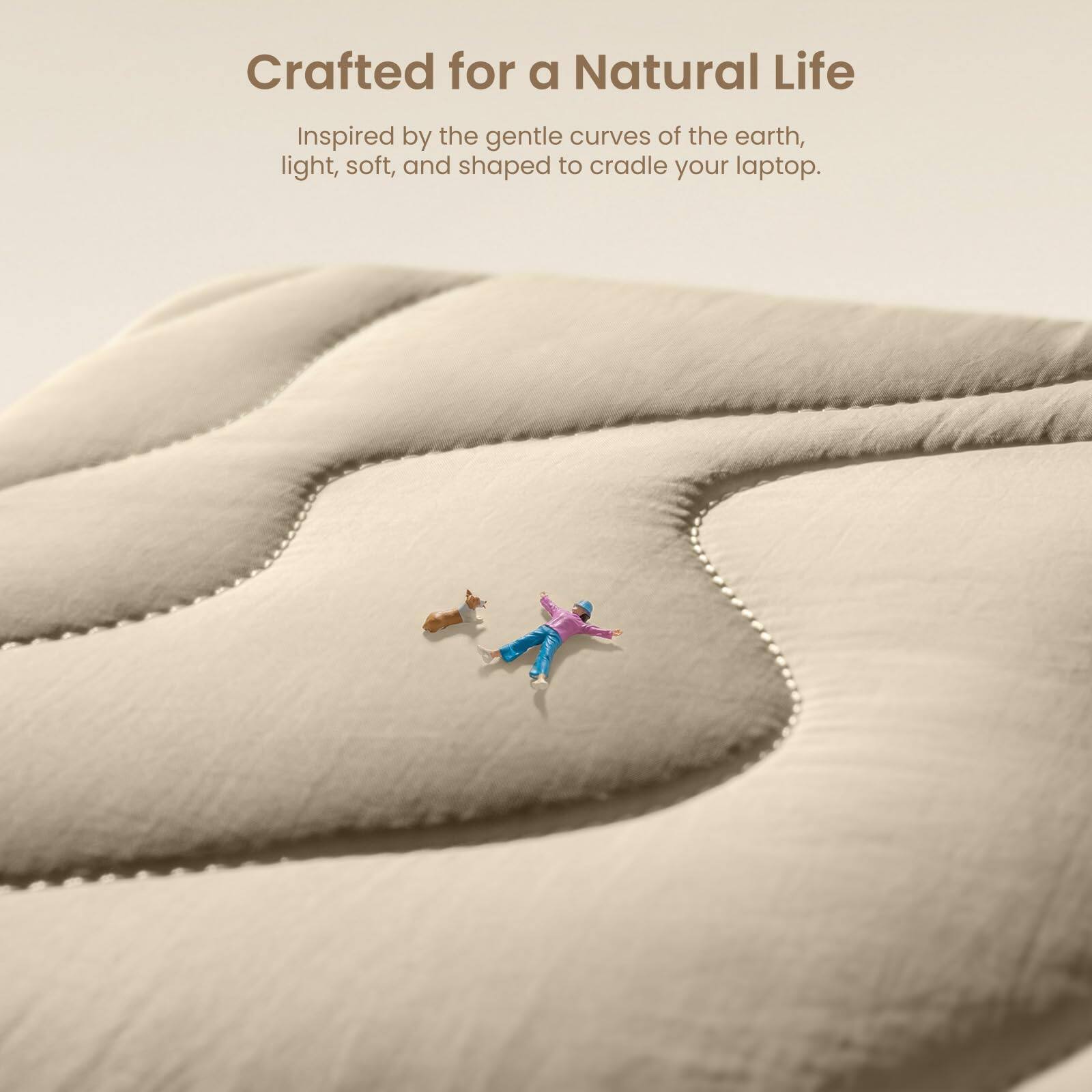 Crafted for a Natural Life

Inspired by the gentle curves of the earth, light, soft, and shaped to cradle your laptop.