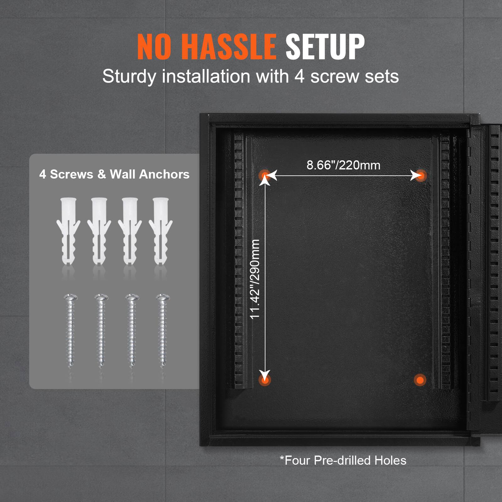 NO HASSLE SETUP  
Sturdy installation with 4 screw sets  

4 Screws & Wall Anchors  

8.66"/220mm  
11.42"/290mm  

*Four Pre-drilled Holes
