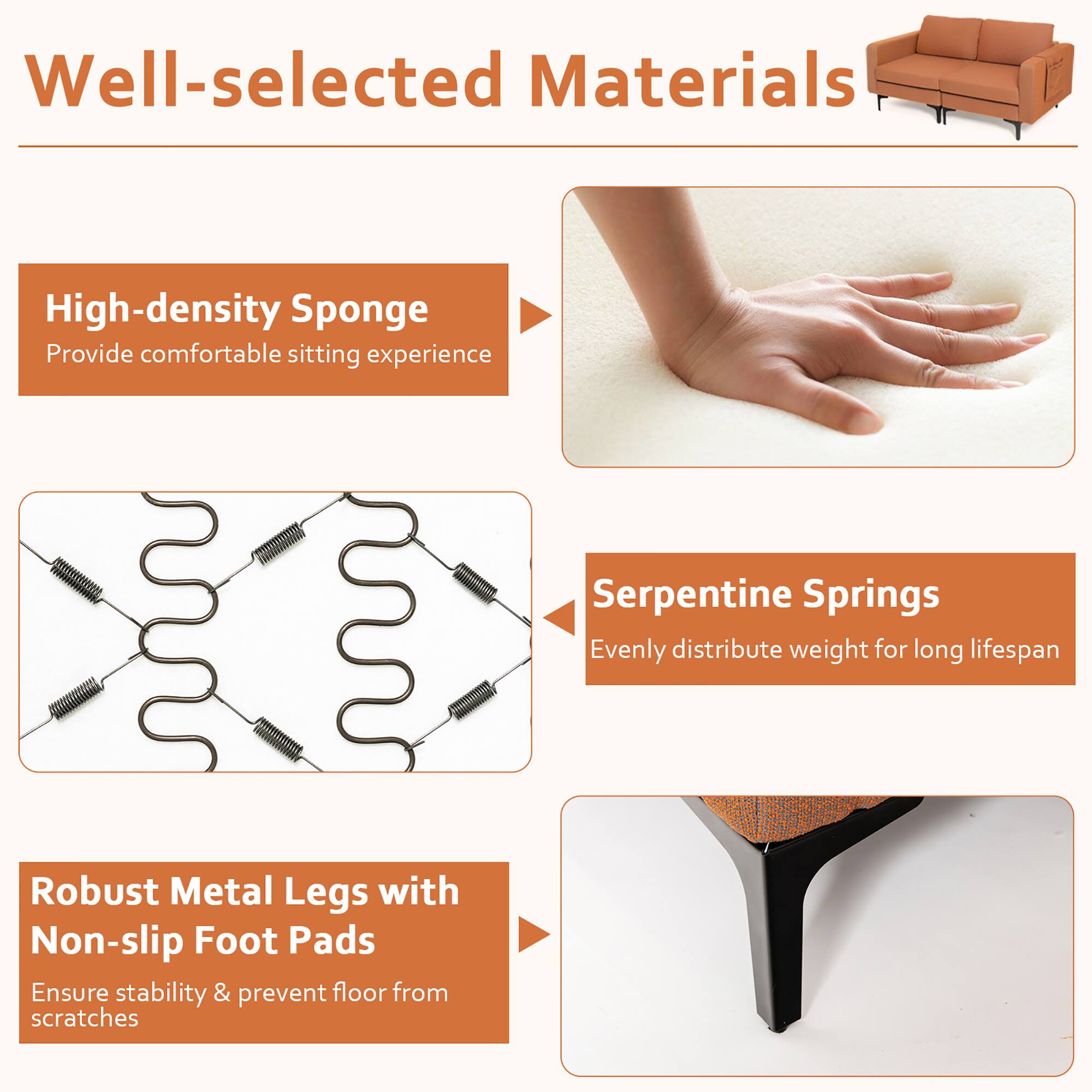 Well-selected Materials

- High-density Sponge
  - Provide comfortable sitting experience

- Serpentine Springs
  - Evenly distribute weight for long lifespan

- Robust Metal Legs with Non-slip Foot Pads
  - Ensure stability & prevent floor from scratches