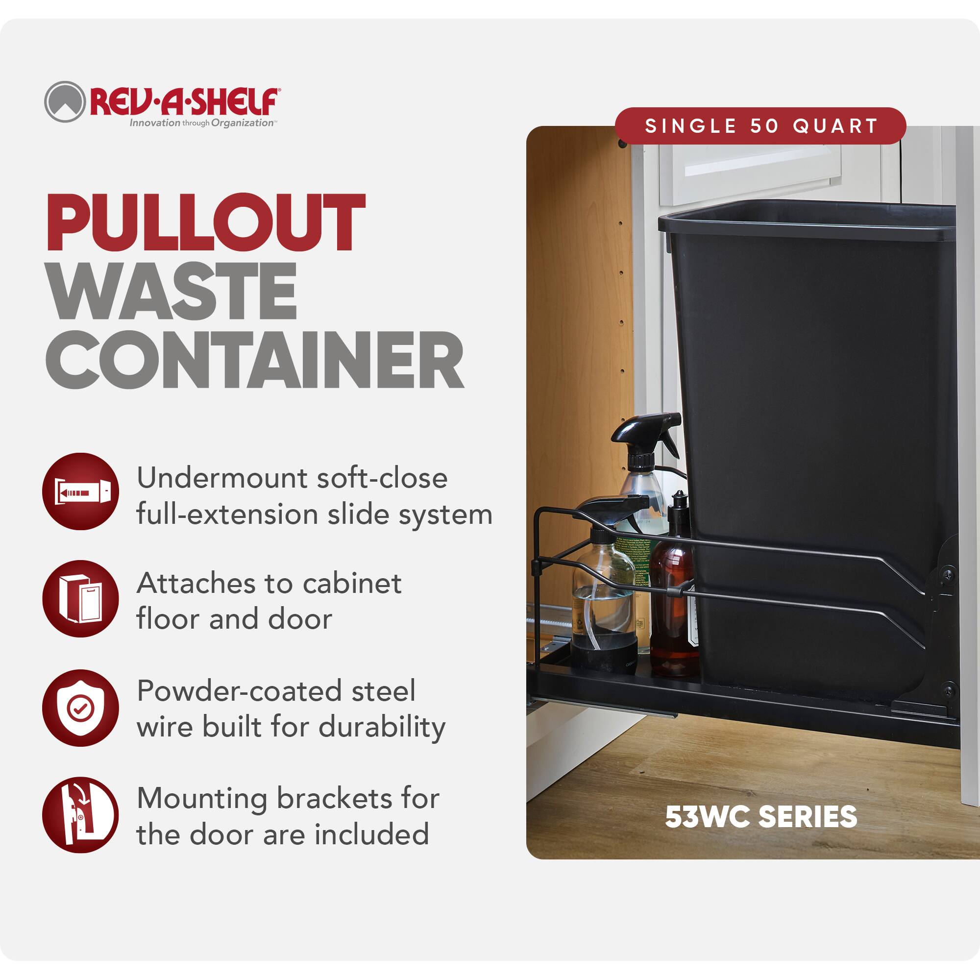 REV-A-SHELF Innovation through Organization

PULLOUT WASTE CONTAINER

SINGLE 50 QUART

Undermount soft-close full-extension slide system
Attaches to cabinet floor and door
Powder-coated steel wire built for durability
Mounting brackets for the door are included

53WC SERIES