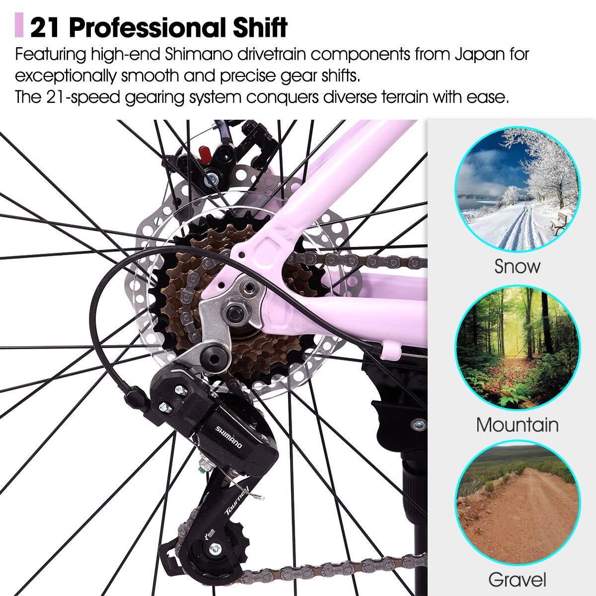 21 Professional Shift

Featuring high-end Shimano drivetrain components from Japan for exceptionally smooth and precise gear shifts. The 21-speed gearing system conquers diverse terrain with ease.

Snow  
Mountain  
Gravel
