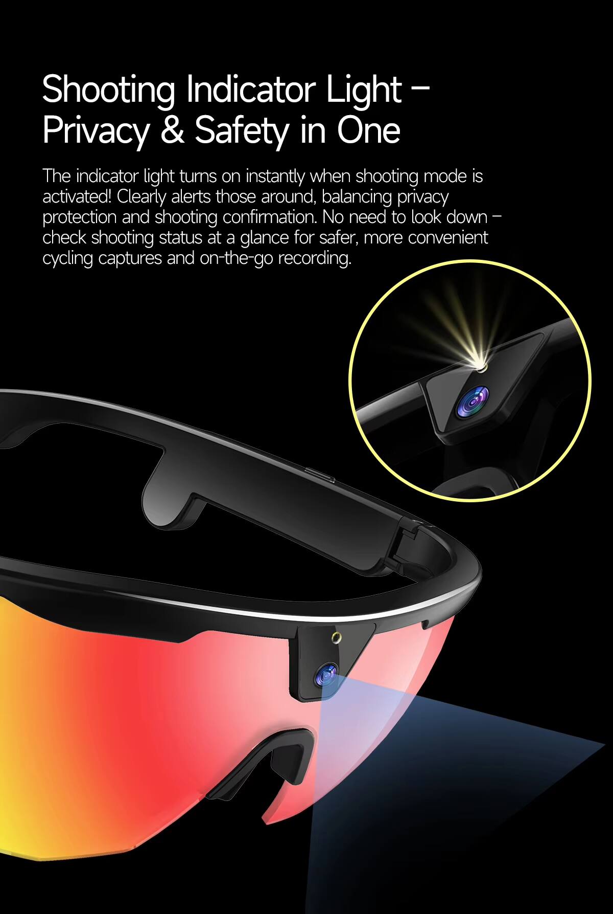 Shooting Indicator Light – Privacy & Safety in One

The indicator light turns on instantly when shooting mode is activated! Clearly alerts those around, balancing privacy protection and shooting confirmation. No need to look down – check shooting status at a glance for safer, more convenient cycling captures and on-the-go recording.