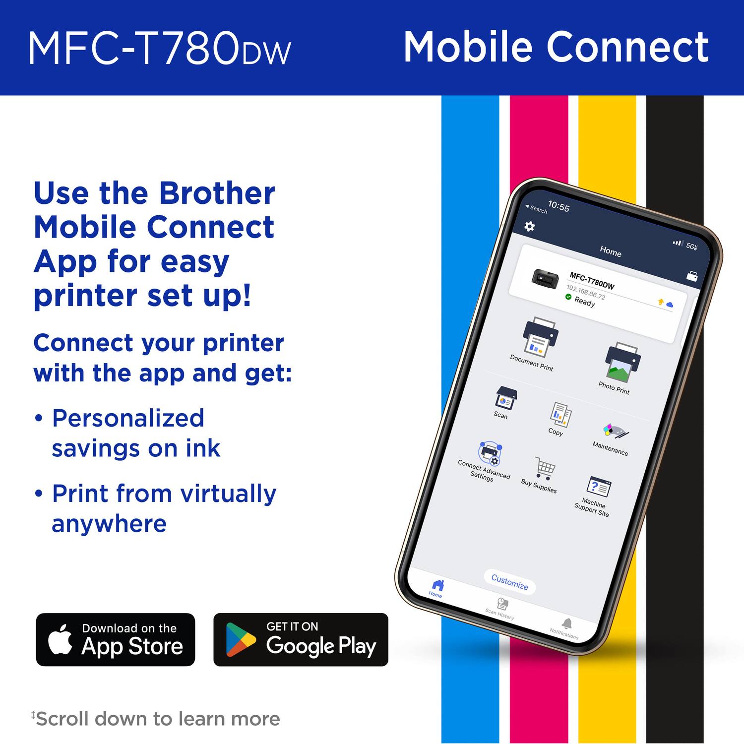 MFC-T780DW Mobile Connect
Use the Brother Mobile Connect App for easy printer set up!
Connect your printer with the app and get:
Personalized savings on ink
Print from virtually anywhere

10:55
Home
MFC-T780DW
192 68 867 72 Ready
Document Print
Photo Print
Scan
Copy
Maintenance
Connect
Settings
Advanced
Buy Supplies
Support Site
Customize

Download on the App Store
GET IT ON Google Play
*Scroll down to learn more