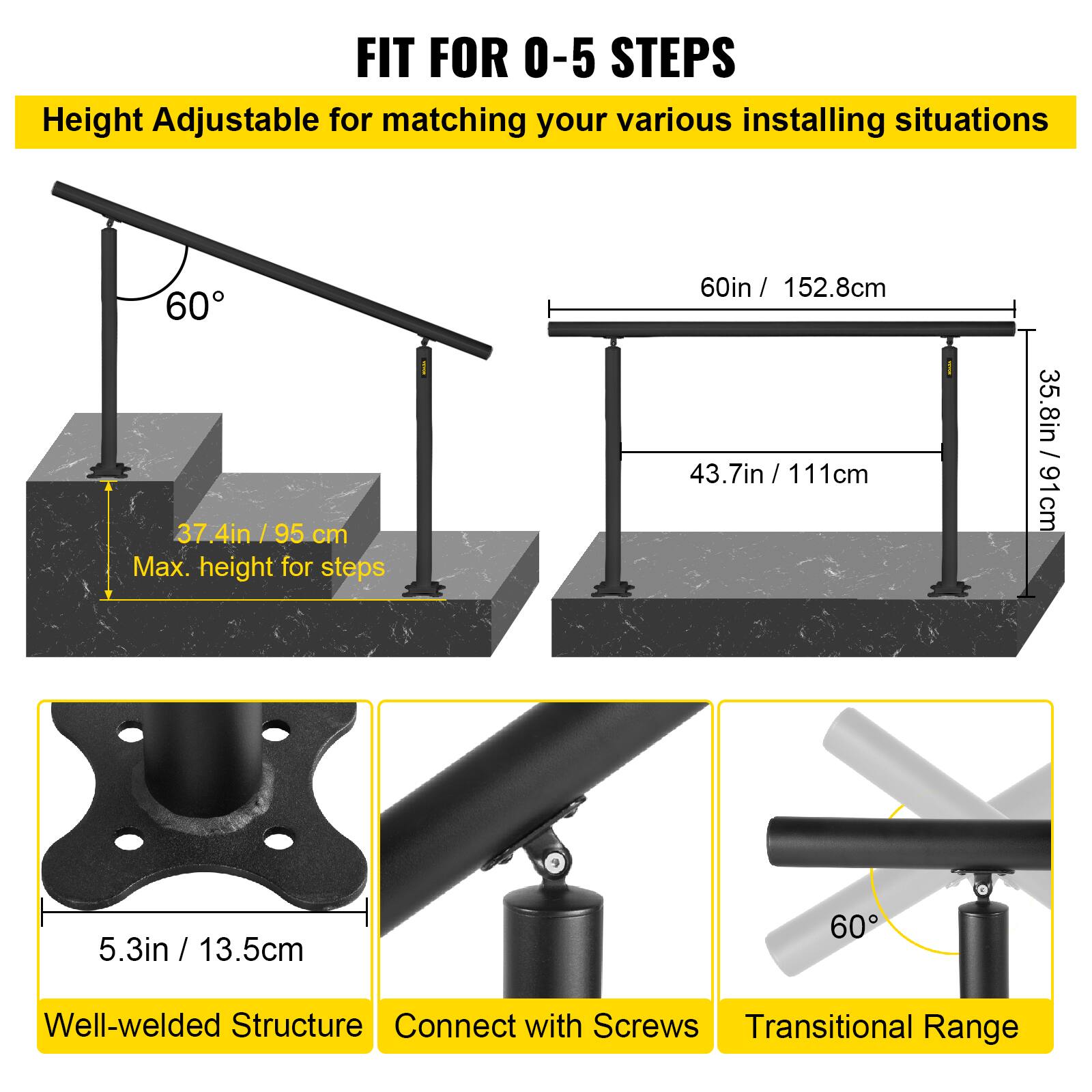 FIT FOR 0-5 STEPS
Height Adjustable for matching your various installing situations
60°
37.4in / 95 cm
Max. height for steps
60in / 152.8cm
43.7in / 111cm
35.8in / 91cm
5.3in / 13.5cm
Well-welded Structure
Connect with Screws
Transitional Range