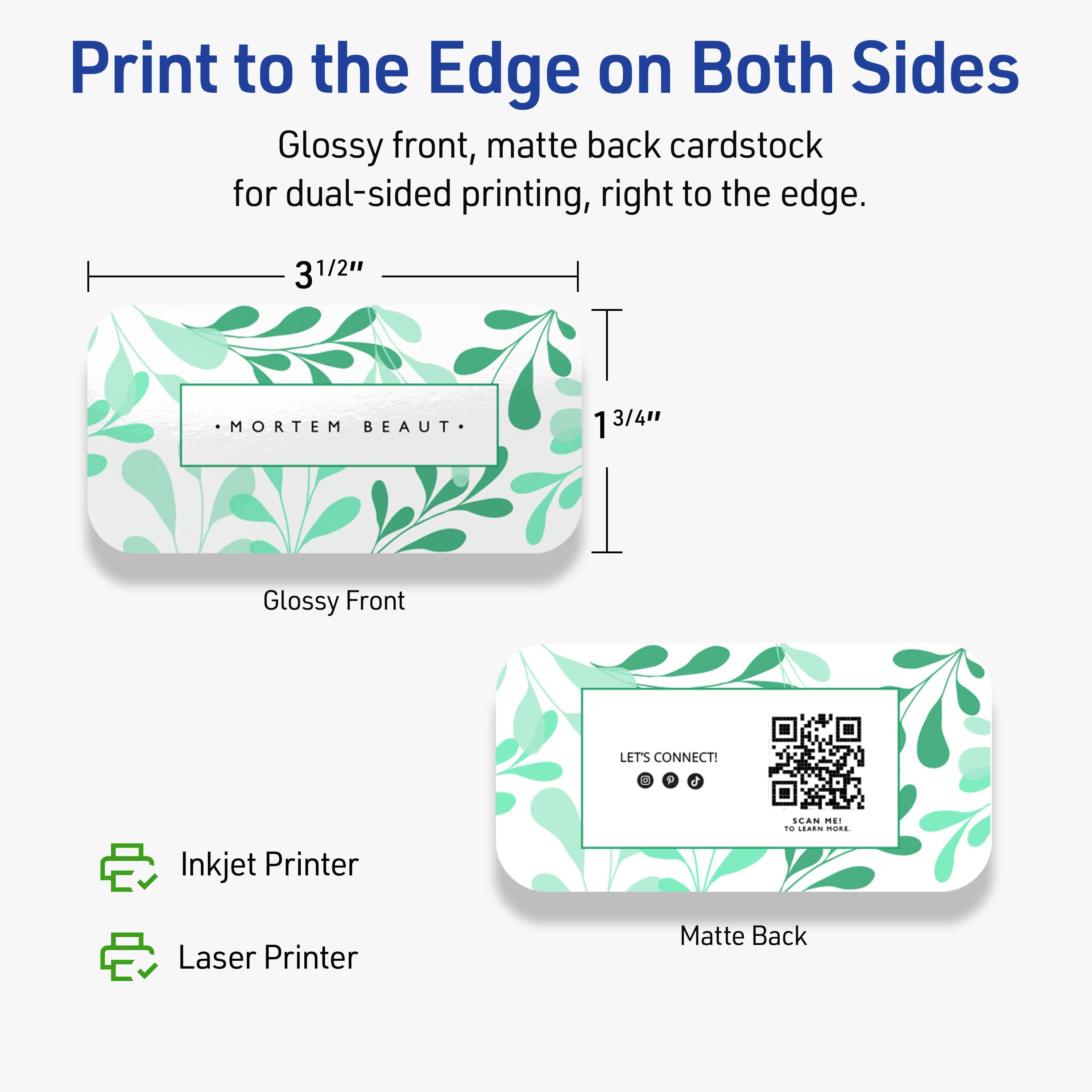 Print to the Edge on Both Sides

Glossy front, matte back cardstock for dual-sided printing, right to the edge.

3 1/2" x 3 1/4"

Glossy Front
- MORTEM BEAUT

Matte Back
- LET'S CONNECT!
- SCAN ME TO LEARN MORE.

Inkjet Printer
Laser Printer