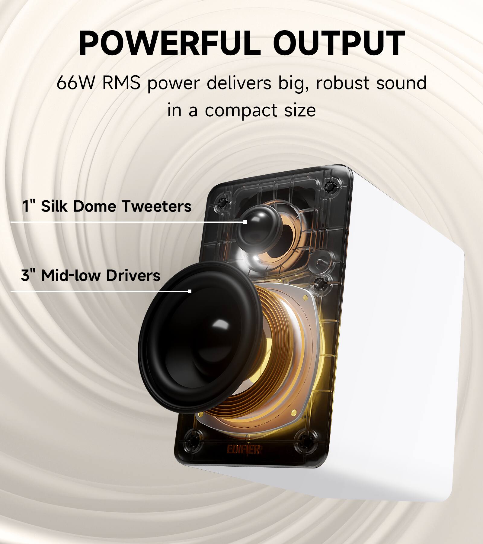 POWERFUL OUTPUT  
66W RMS power delivers big, robust sound in a compact size  
1" Silk Dome Tweeters  
3" Mid-low Drivers  
EDIFIER