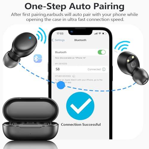 One-Step Auto Pairing  
After first pairing, earbuds will auto pair with your phone while opening the case in ultra fast connection speed.  

17:03  
Settings  
Bluetooth  
Bluetooth  
Now discoverable as "iPhone 14"  
MY DEVICES  
S8  
Connected  
OTHER DEVICES  
To pair an Apple Watch with your iPhone, go to the App Store.  
Connection Successful