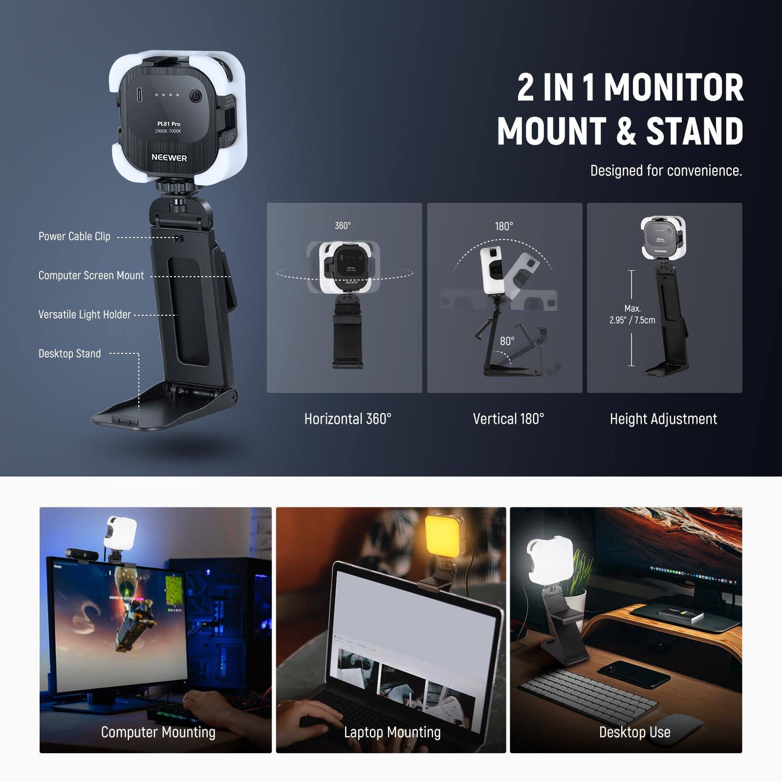 NEEWER 2 IN 1 MONITOR MOUNT & STAND  
Designed for convenience.  

- Power Cable Clip  
- Computer Screen Mount  
- Versatile Light Holder  
- Desktop Stand  

Horizontal 360°  
Vertical 180°  
Height Adjustment  

Max. 2.95" / 7.5cm  

Computer Mounting  
Laptop Mounting  
Desktop Use