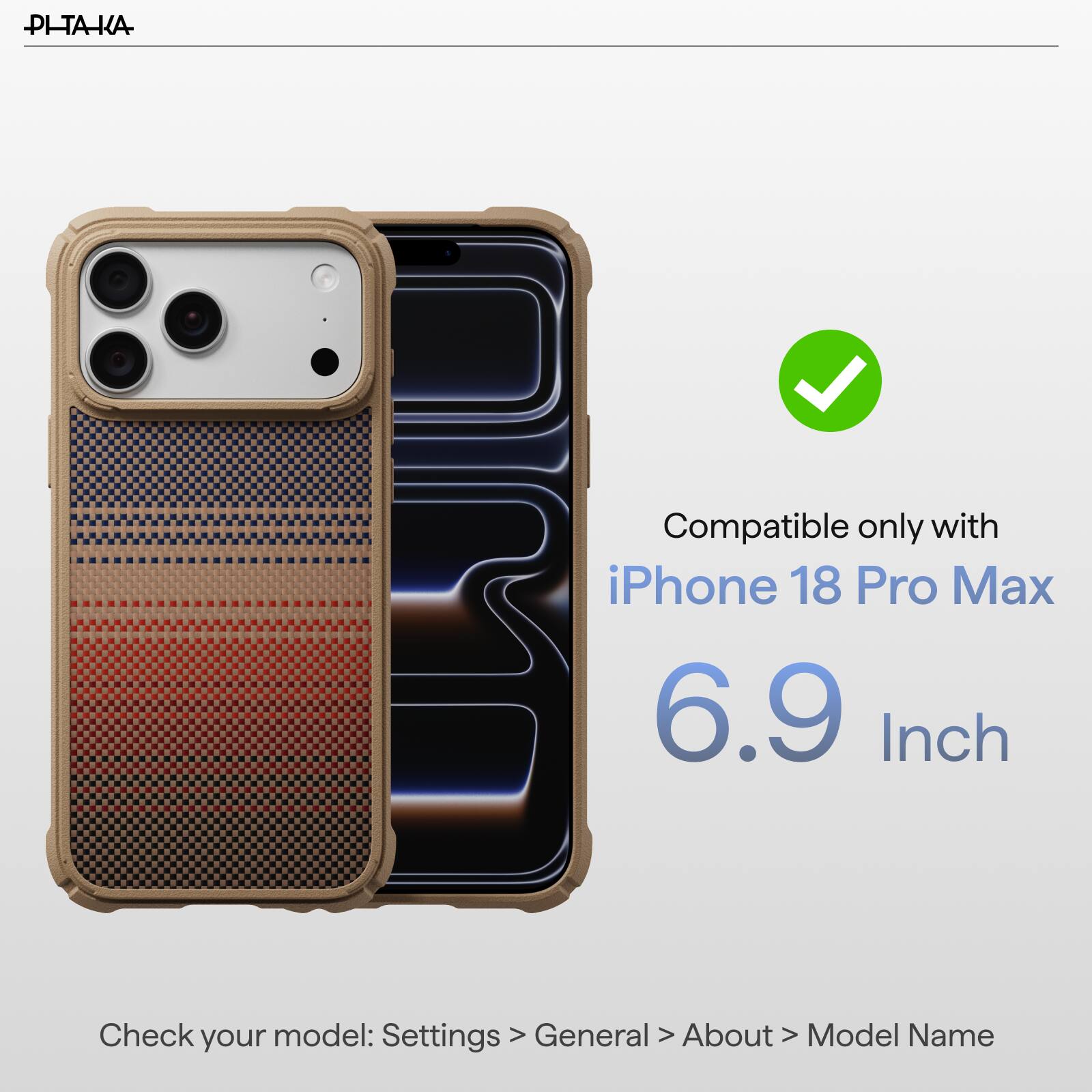PI-TAKA

Compatible only with iPhone 18 Pro Max 6.9 Inch

Check your model: Settings > General > About > Model Name