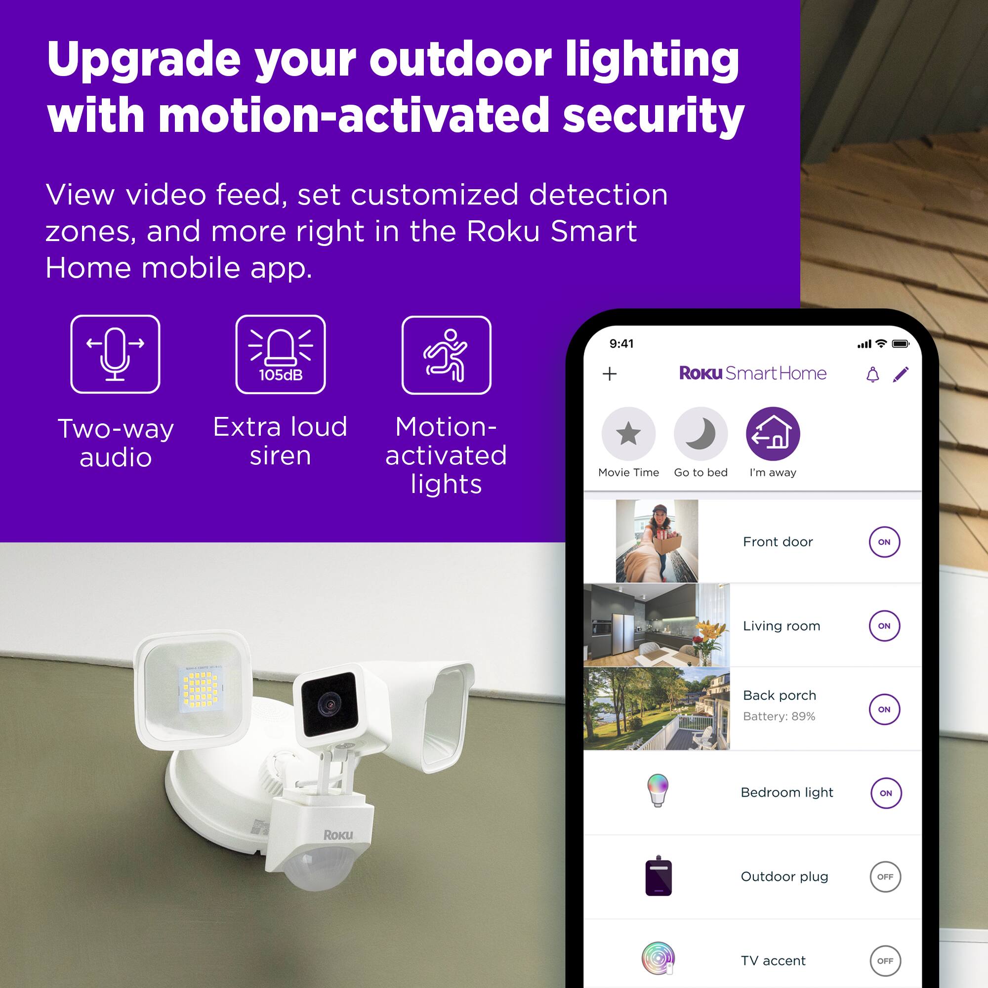 Upgrade your outdoor lighting with motion-activated security. View video feed, set customized detection zones, and more right in the Roku Smart Home mobile app. Two-way extra loud motion-activated audio siren lights. Movie Time. Go to bed. I'm away. Front door. ON. Living room. CN. Back porch. Battery: 89%. 2N. Bedroom light. CN. ROKU. Outdoor plug. TV accent e.