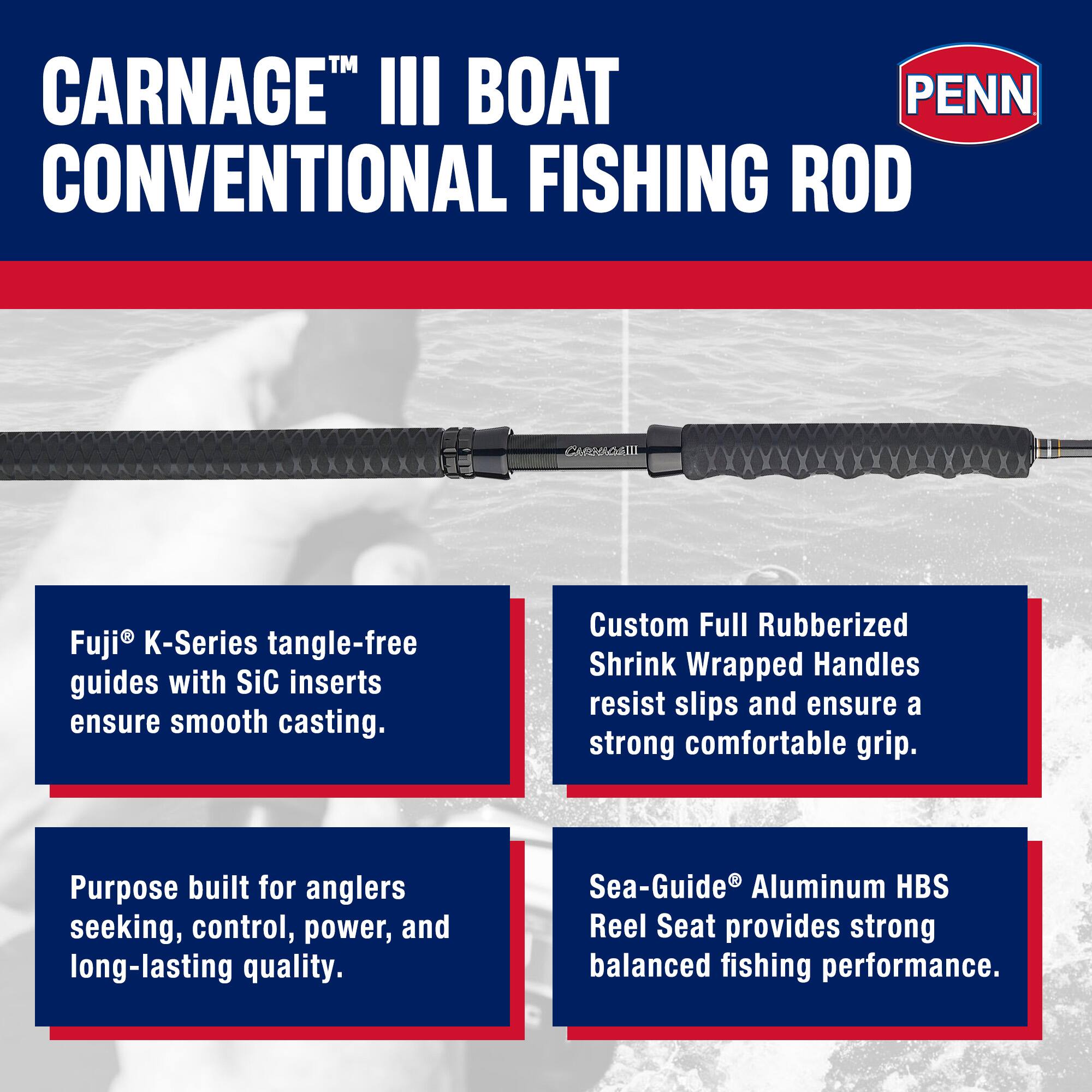 CARNAGE™ III BOAT CONVENTIONAL FISHING ROD

Fuji® K-Series tangle-free guides with SiC inserts ensure smooth casting.

Custom Full Rubberized Shrink Wrapped Handles resist slips and ensure a strong comfortable grip.

Purpose built for anglers seeking, control, power, and long-lasting quality.

Sea-Guide® Aluminum HBS Reel Seat provides strong balanced fishing performance.