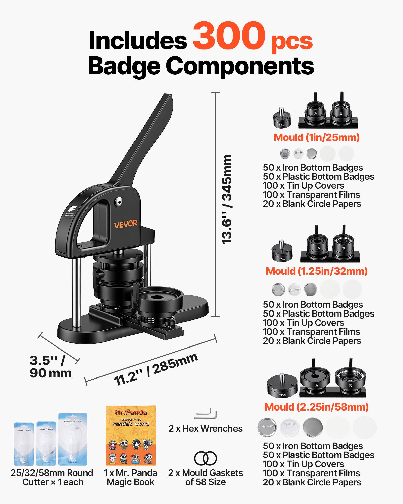 Includes 300 pcs Badge Components

VEVOR 345mm / 13.6" Mould (1in/25mm)
- 50 x Iron Bottom Badges
- 50 x Plastic Bottom Badges
- 100 x Tin Up Covers
- 100 x Transparent Films
- 20 x Blank Circle Papers

Mould (1.25in/32mm) 3.5" / 90 mm 11.2" / 285mm
- 50 x Iron Bottom Badges
- 50 x Plastic Bottom Badges
- 100 x Tin Up Covers
- 100 x Transparent Films
- 20 x Blank Circle Papers

Mould (2.25in/58mm) 25/32/58mm Round
- 50 x Iron Bottom Badges
- 50 x Plastic Bottom Badges
- 100 x Tin Up Covers
- 100 x Transparent Films
- 20 x Blank Circle Papers

2 x Hex Wrenches
1 x Mr. Panda Magic Book
2 x