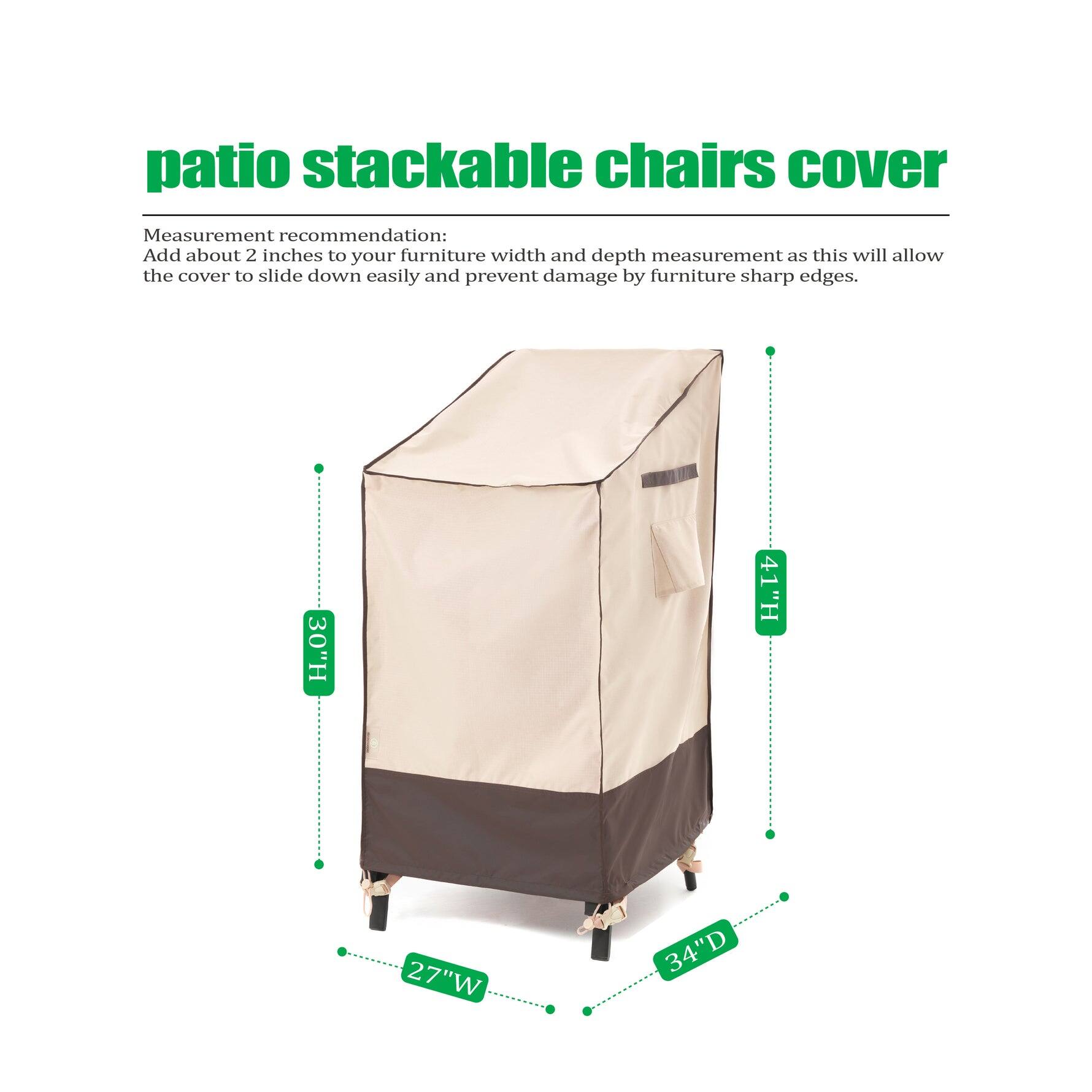 **Patio Stackable Chairs Cover**

Measurement recommendation: Add about 2 inches to your furniture width and depth measurement as this will allow the cover to slide down easily and prevent damage by furniture sharp edges.

- Height: 30" H
- Height: 41" H
- Width: 27" W
- Depth: 34" D