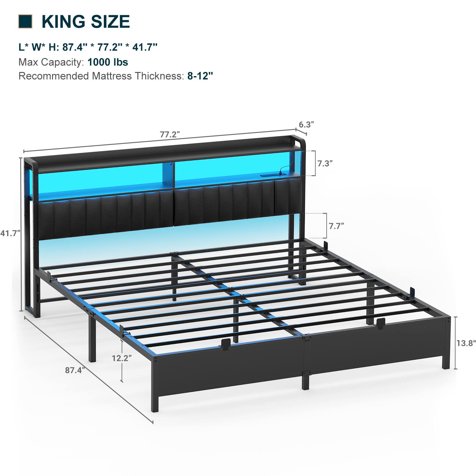 KING SIZE  
L * W * H: 87.4" * 77.2" * 41.7"  
Max Capacity: 1000 lbs  
Recommended Mattress Thickness: 8-12"