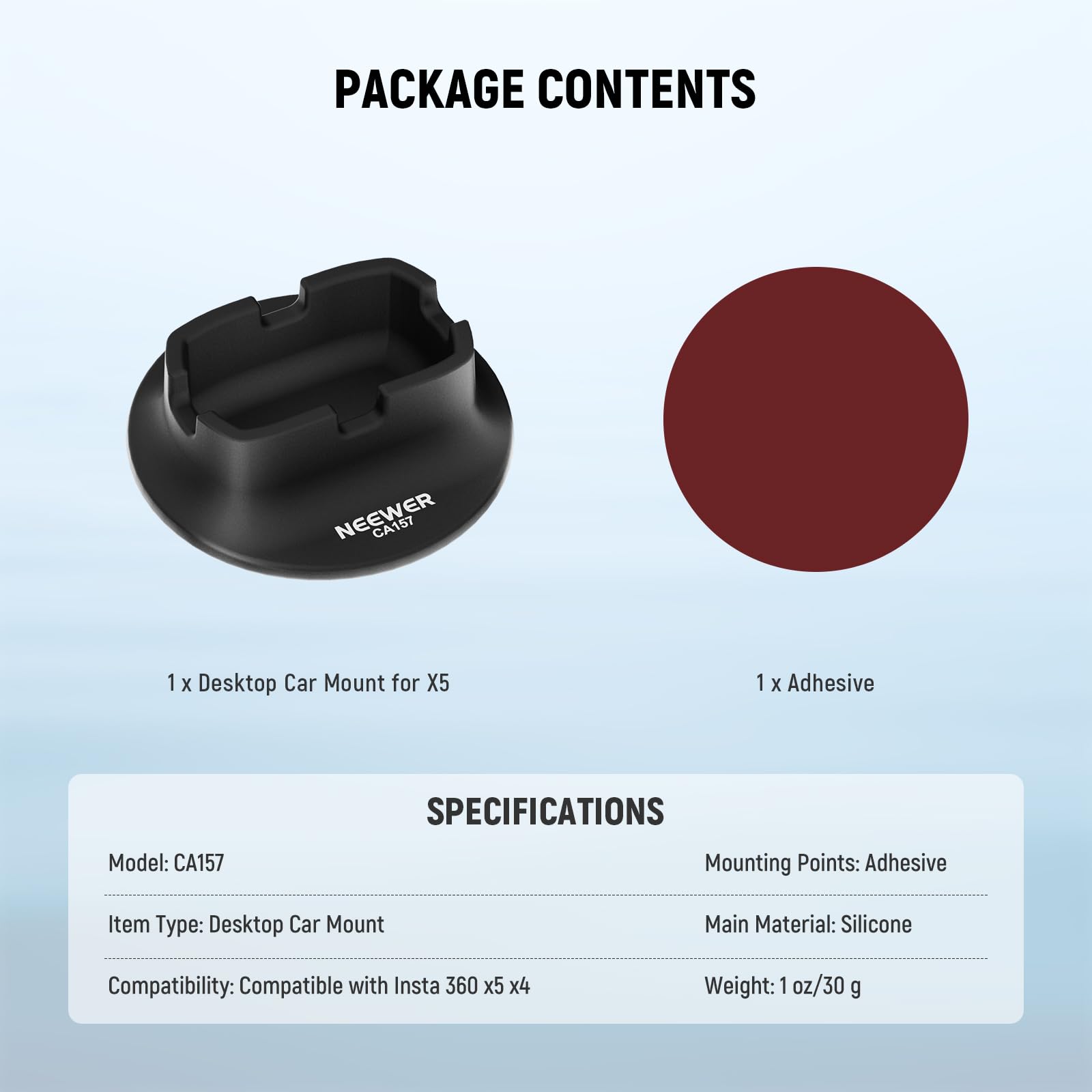 PACKAGE CONTENTS  
NEEWER CA157  
1 X Desktop Car Mount for X5  
1 X Adhesive  

SPECIFICATIONS  
Model: CA157  
Item Type: Desktop Car Mount  
Compatibility: Compatible with Insta 360 x5 x4  
Mounting Points: Adhesive  
Main Material: Silicone  
Weight: 1 oz/30 g