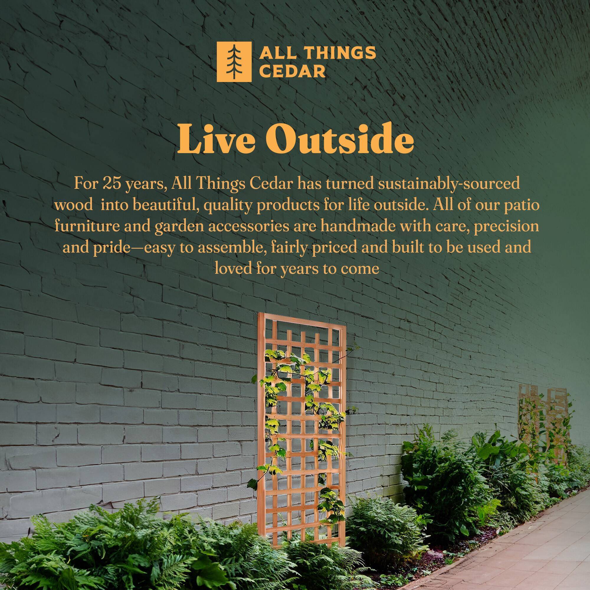**ALL THINGS CEDAR**

**Live Outside**

For 25 years, All Things Cedar has turned sustainably-sourced wood into beautiful, quality products for life outside. All of our patio furniture and garden accessories are handmade with care, precision and pride—easy to assemble, fairly priced and built to be used and loved for years to come.