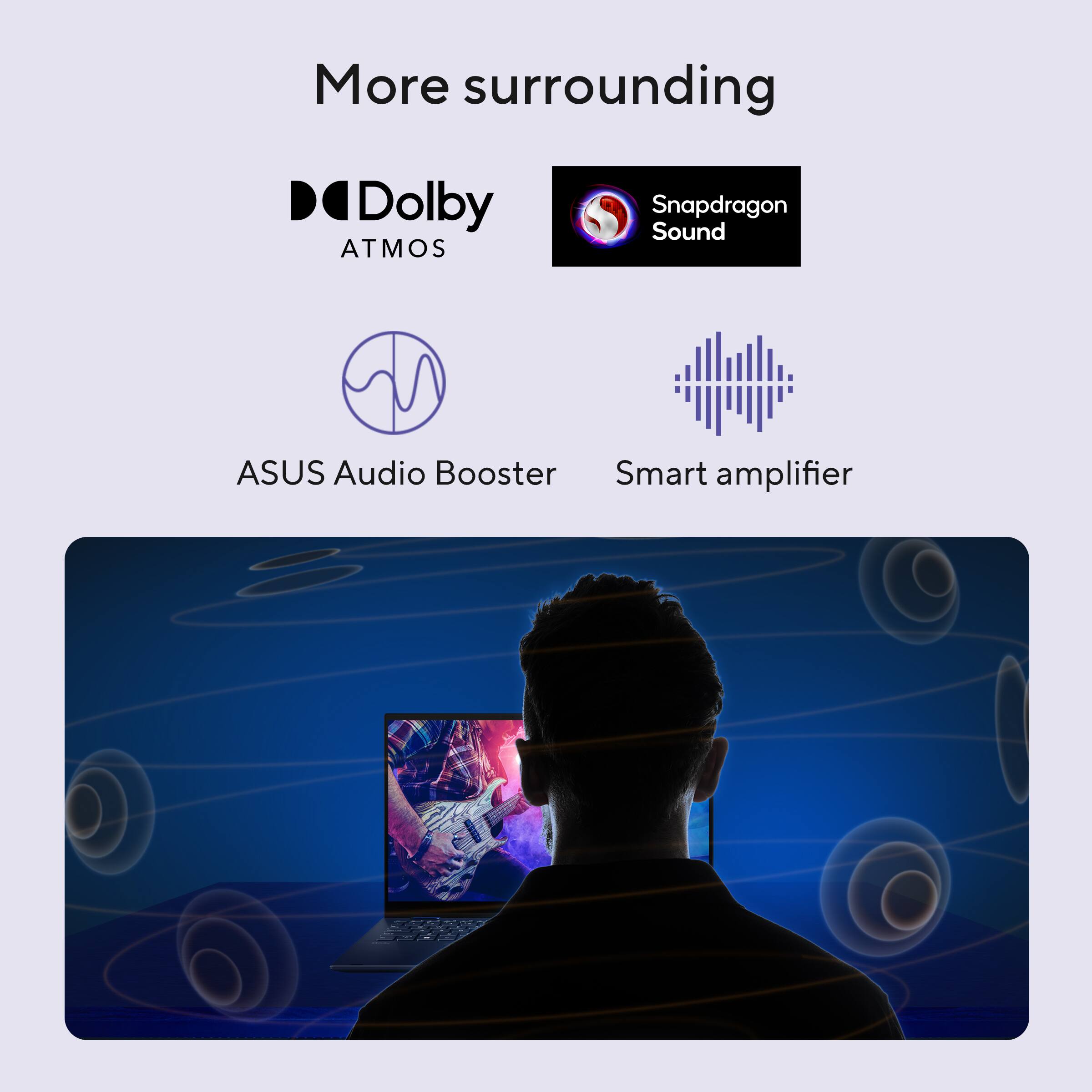 More surrounding

- Dolby ATMOS
- Snapdragon Sound
- ASUS Audio Booster
- Smart amplifier