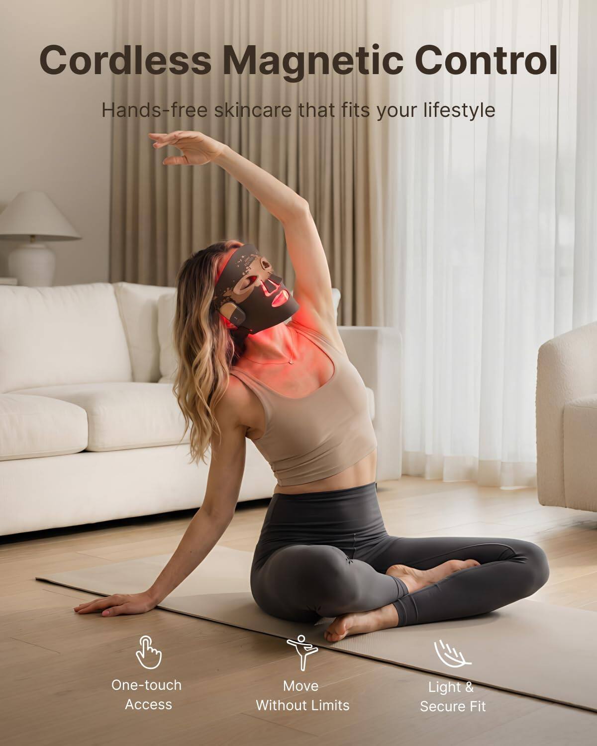 Cordless Magnetic Control  
Hands-free skincare that fits your lifestyle  

One-touch Access  
Move Without Limits  
Light & Secure Fit