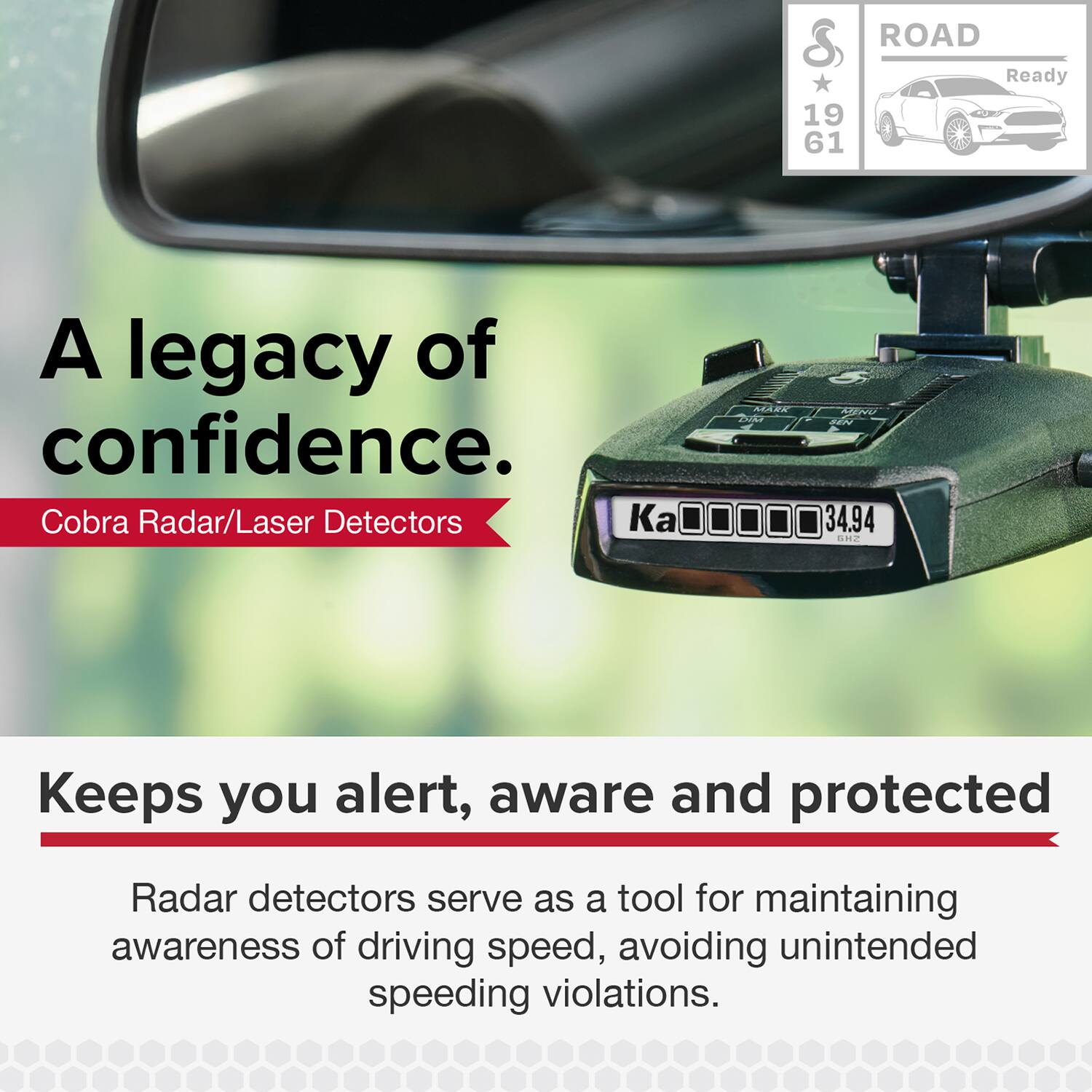 A legacy of confidence.  
Cobra Radar/Laser Detectors

ROAD Ready  
19 61

Keeps you alert, aware and protected

Radar detectors serve as a tool for maintaining awareness of driving speed, avoiding unintended speeding violations.