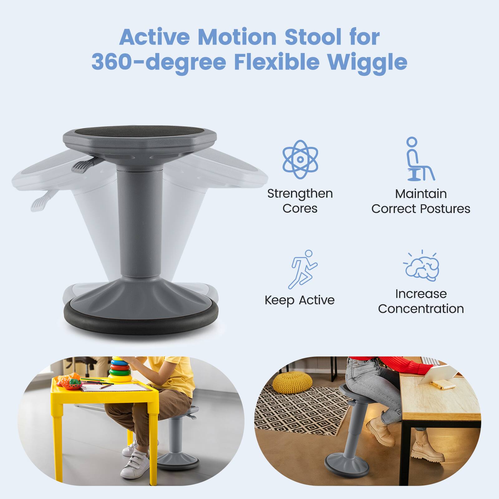 Active Motion Stool for 360-degree Flexible Wiggle

- Strengthen Cores
- Maintain Correct Postures
- Keep Active
- Increase Concentration