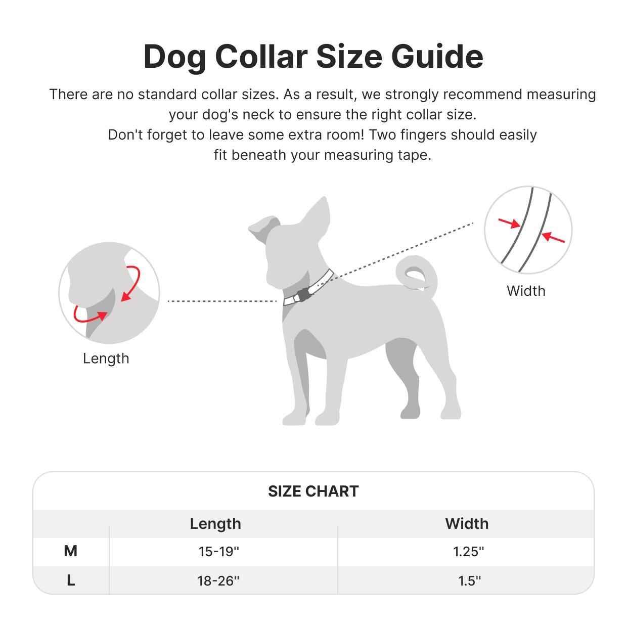 Dog Collar Size Guide

There are no standard collar sizes. As a result, we strongly recommend measuring your dog's neck to ensure the right collar size. Don't forget to leave some extra room! Two fingers should easily fit beneath your measuring tape.

Length Width

SIZE CHART

M Length 15-19" Width 1.25"

L Length 18-26" Width 1.5"
