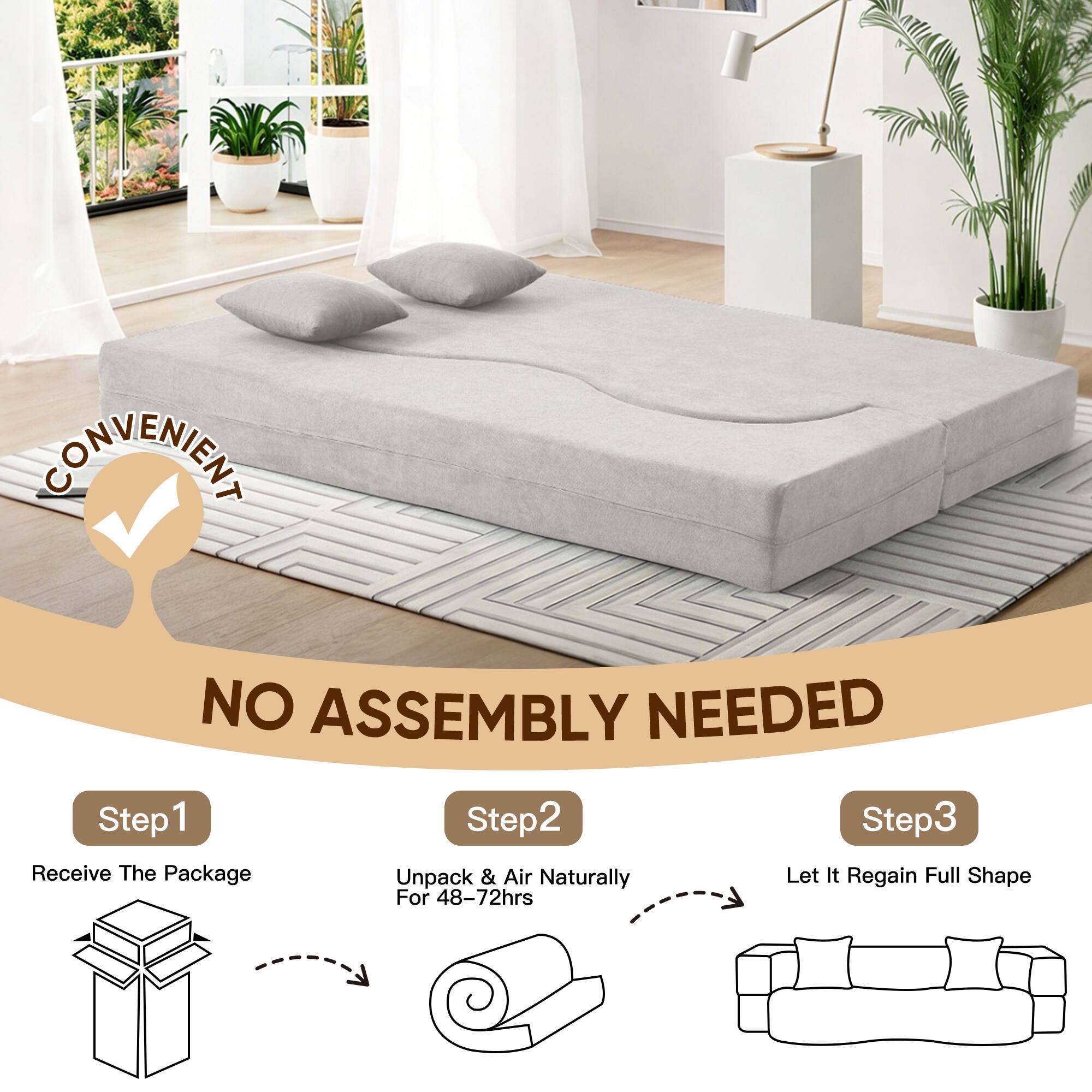 CONVENIENT  
NO ASSEMBLY NEEDED

Step 1  
Receive The Package

Step 2  
Unpack & Air Naturally For 48-72hrs

Step 3  
Let It Regain Full Shape