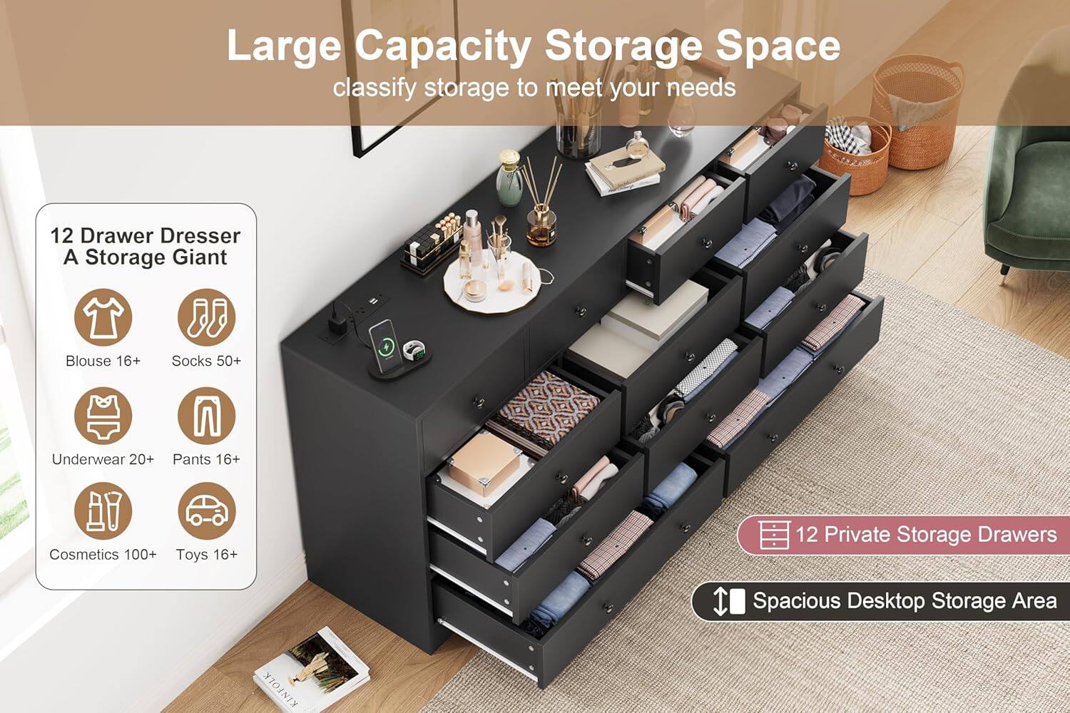 Large Capacity Storage Space  
classify storage to meet your needs  

12 Drawer Dresser  
A Storage Giant  

- Blouse 16+  
- Socks 50+  
- Underwear 20+  
- Pants 16+  
- Cosmetics 100+  
- Toys 16+  

12 Private Storage Drawers  
Spacious Desktop Storage Area