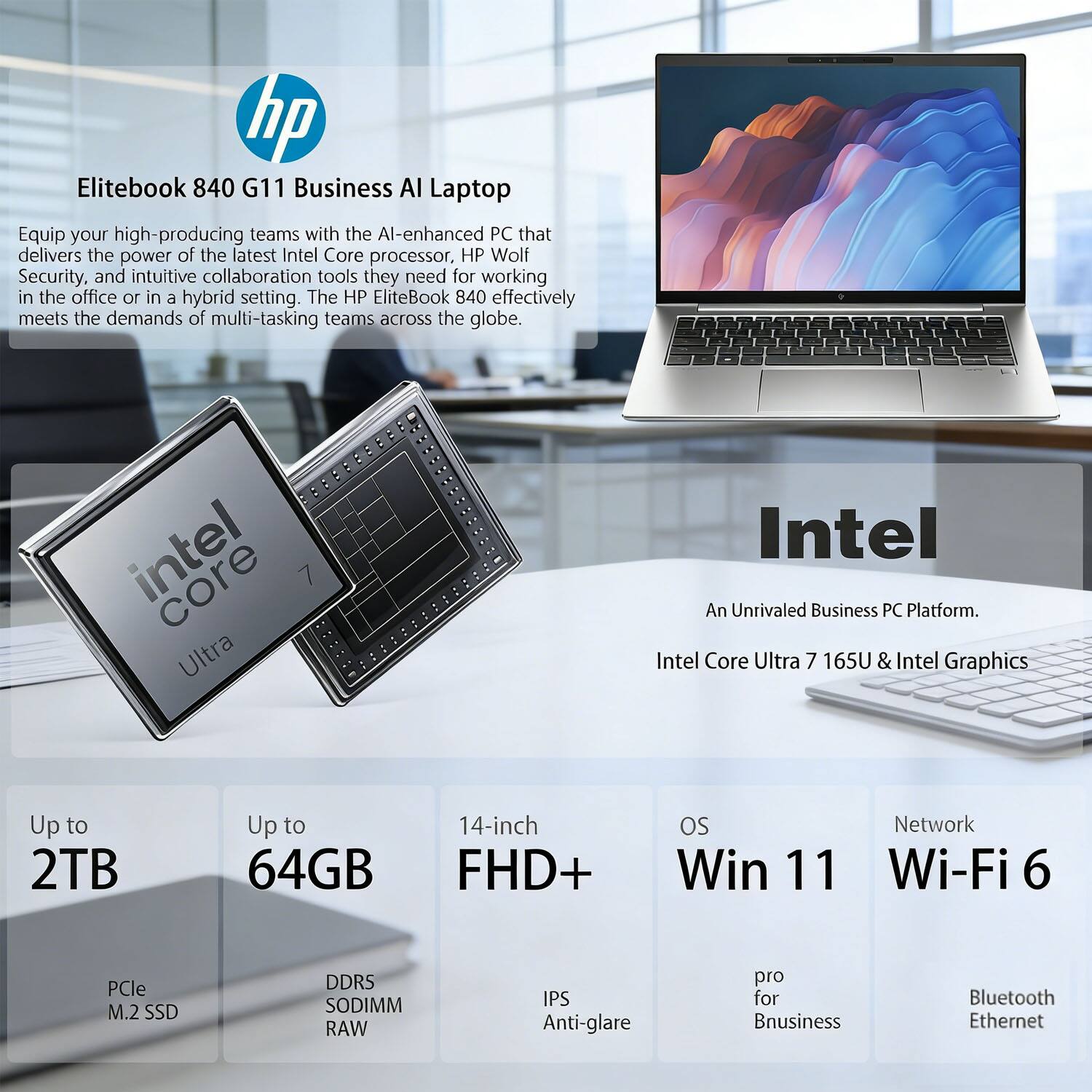 hp Elitebook 840 G11 Business AI Laptop  
Equip your high-producing teams with the AI-enhanced PC that delivers the power of the latest Intel Core processor, HP Wolf Security, and intuitive collaboration tools they need for working in the office or in a hybrid setting. The HP EliteBook 840 effectively meets the demands of multi-tasking teams across the globe.  

Intel Core Ultra 7 165U & Intel Graphics  
An Unrivaled Business PC Platform.  

Up to 2TB  
Up to 64GB  
14-inch FHD+ IPS Anti-glare  
OS Win 11 pro for Business  
Network Wi-Fi 6 Bluetooth Ethernet  

PCle M.2 SSD  
DDRS SODIMM RAW