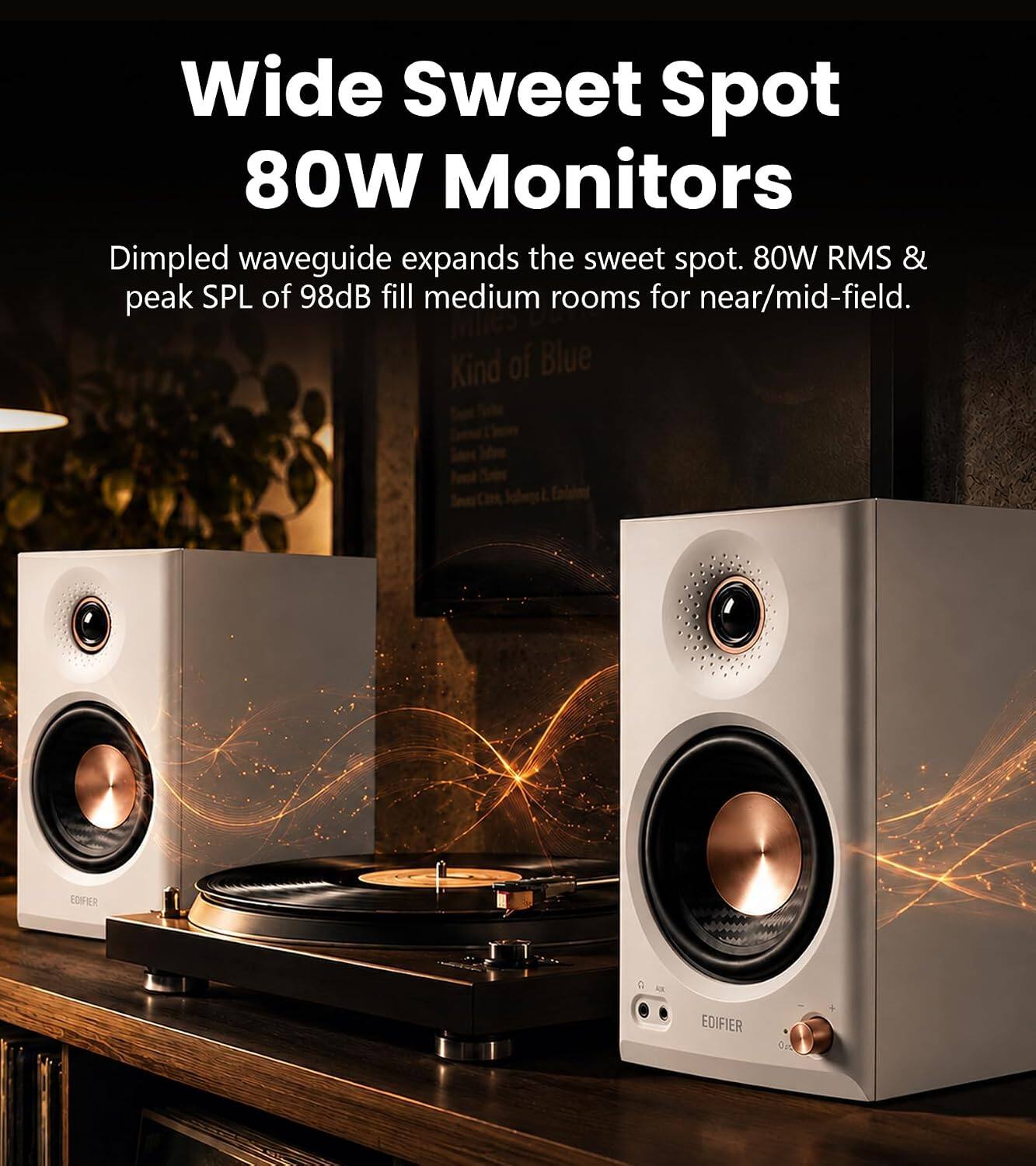 Wide Sweet Spot 80W Monitors  
Dimpled waveguide expands the sweet spot. 80W RMS & peak SPL of 98dB fill medium rooms for near/mid-field.  
Kind of Blue  
EDIFIER