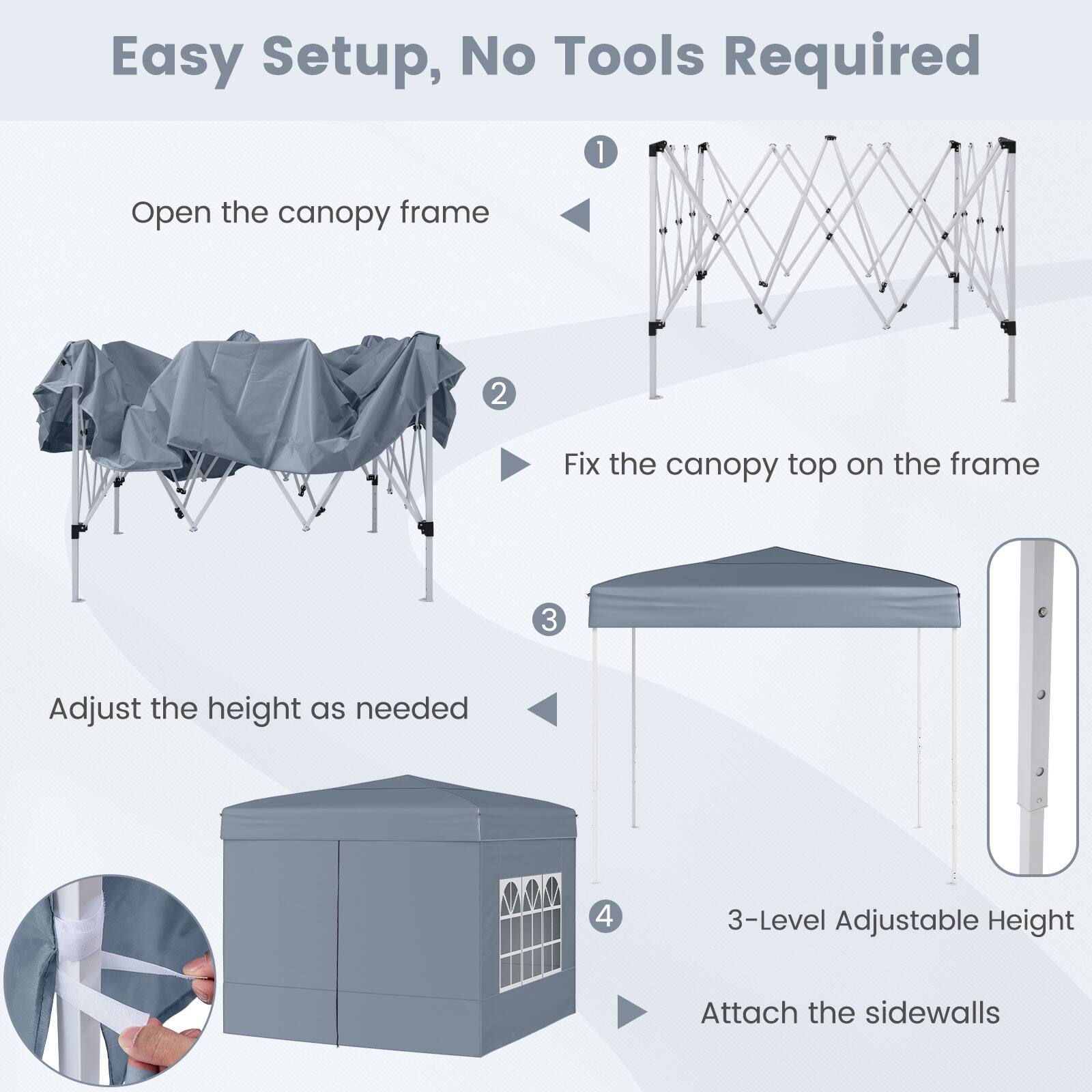 Easy Setup, No Tools Required

1. Open the canopy frame
2. Fix the canopy top on the frame
3. Adjust the height as needed
4. 3-Level Adjustable Height
5. Attach the sidewalls