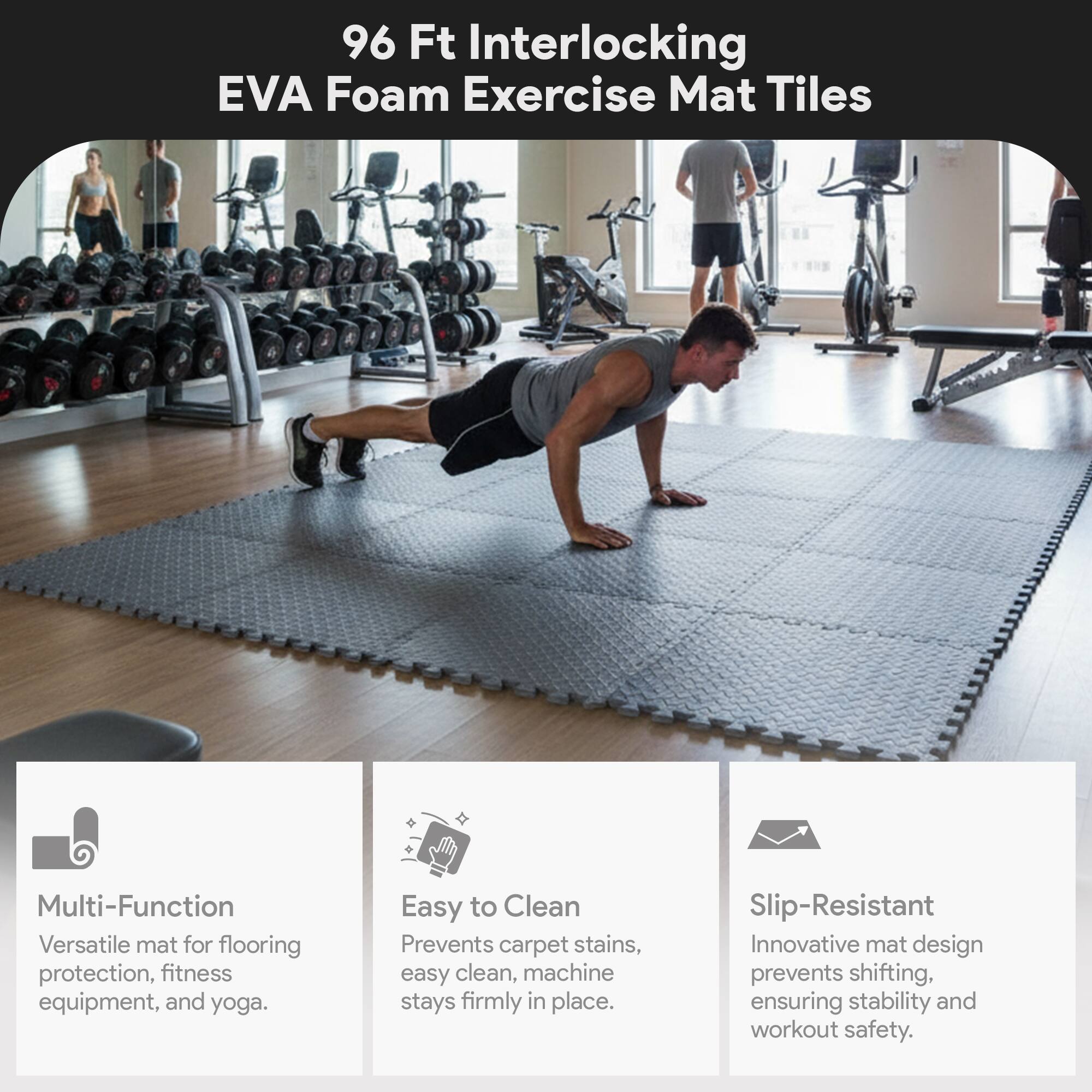 96 Ft Interlocking EVA Foam Exercise Mat Tiles

Multi-Function  
Versatile mat for flooring protection, fitness equipment, and yoga.

Easy to Clean  
Prevents carpet stains, easy clean, machine stays firmly in place.

Slip-Resistant  
Innovative mat design prevents shifting, ensuring stability and workout safety.
