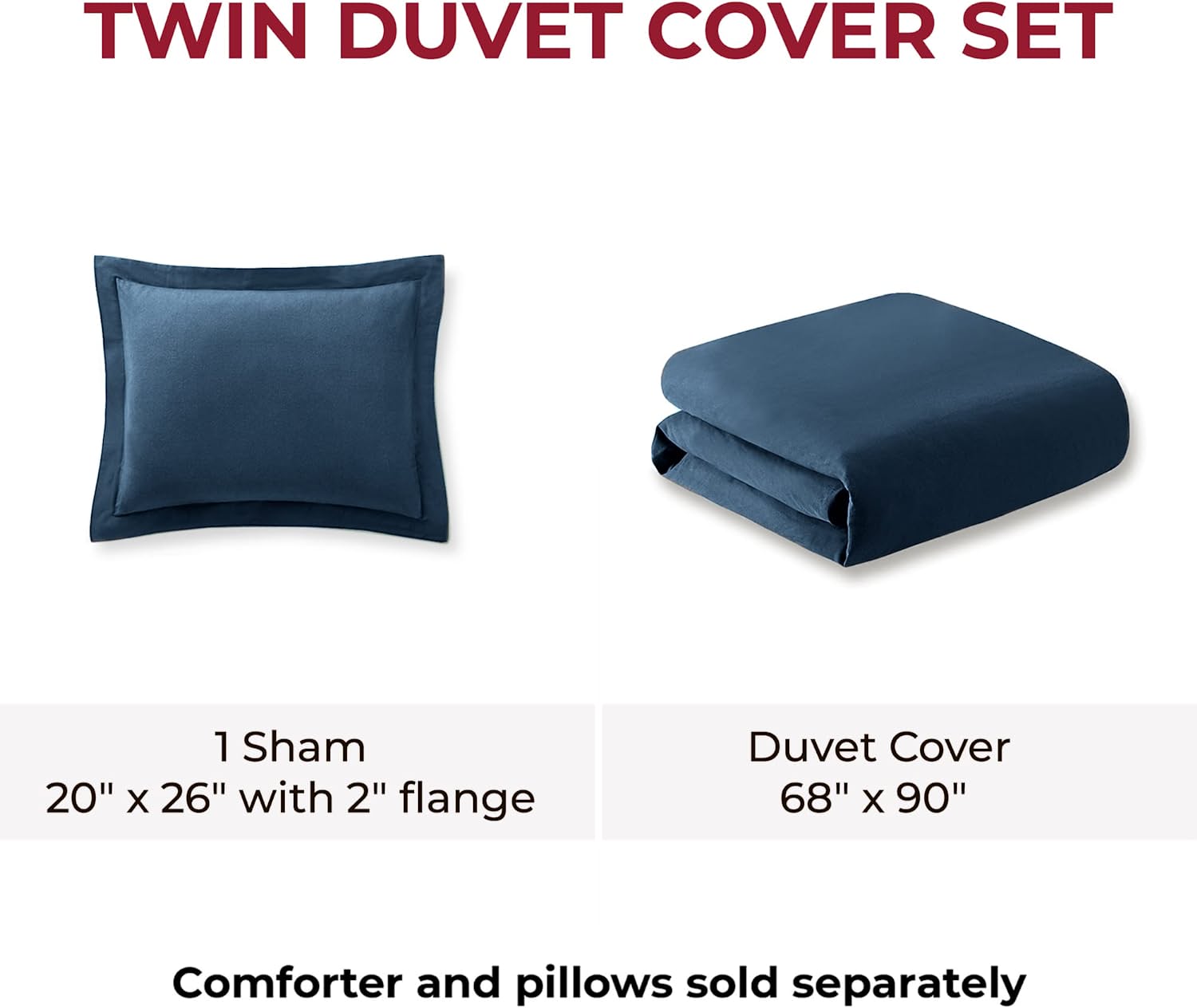 TWIN DUVET COVER SET

1 Sham  
20" x 26" with 2" flange

Duvet Cover  
68" x 90"

Comforter and pillows sold separately