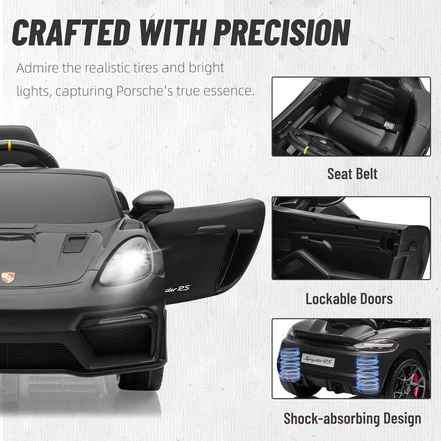 CRAFTED WITH PRECISION

Admire the realistic tires and bright lights, capturing Porsche's true essence.

Seat Belt
Lockable Doors
Spyder RS
Shock-absorbing Design