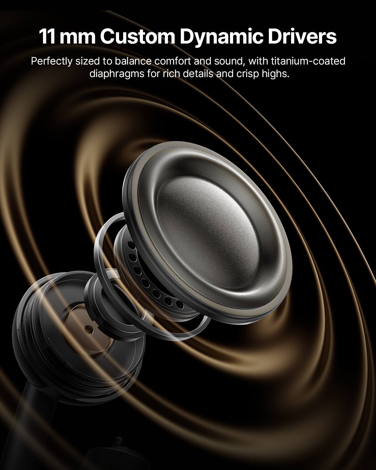 11 mm Custom Dynamic Drivers

Perfectly sized to balance comfort and sound, with titanium-coated diaphragms for rich details and crisp highs.