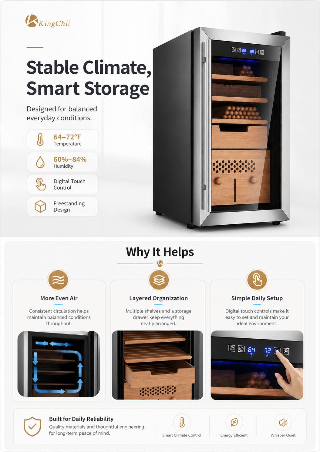 KingChii Stable Climate, Smart Storage  
Designed for balanced everyday conditions.  
S BU 33 x 64-72°F Temperature 60%-84% Humidity Digital Touch Control Freestanding Design  

Why It Helps  
More Even Air  
Layered Organization  
Simple Daily Setup  
Consistent circulation helps maintain balanced conditions throughout.  
Multiple shelves and a storage drawer keep everything neatly arranged.  
Digital touch controls make it easy to set and maintain your ideal environment.  

Built for Daily Reliability  
Quality materials and thoughtful engineering for long-term peace of mind.  

Smart Climate Control  
Energy Efficient  
Whisper Quiet