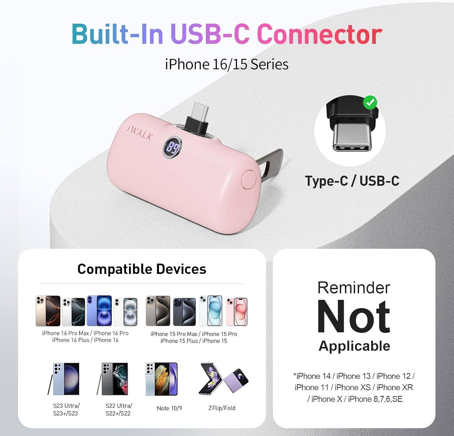 Built-In USB-C Connector  
iPhone 16/15 Series  

iWALK 89 Type-C / USB-C  

Compatible Devices:  
- iPhone 16 Pro Max / iPhone 16 Pro  
- iPhone 16 Plus / iPhone 16  
- iPhone 15 Pro Max / iPhone 15 Pro  
- iPhone 15 Plus / iPhone 15  
- S23 Ultra / S23+/S23  
- S22 Ultra / S22+/S22  
- Note 10/9  
- ZFlip/Fold  

Reminder Not Applicable:  
- iPhone 14 / iPhone 13 / iPhone 12 / iPhone 11 / iPhone XS / iPhone XR / iPhone X / iPhone 8,7,6,SE