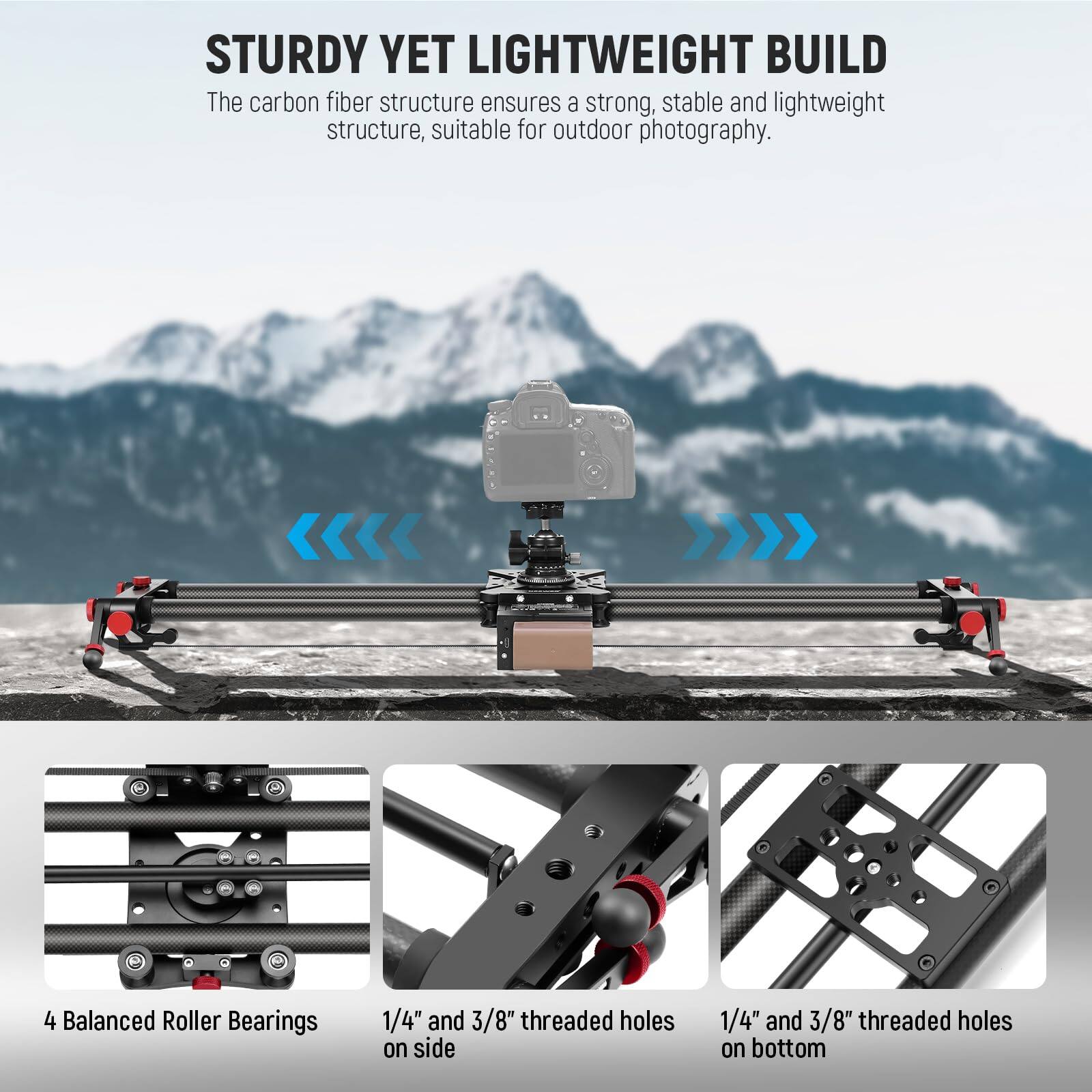 STURDY YET LIGHTWEIGHT BUILD  
The carbon fiber structure ensures a strong, stable and lightweight structure, suitable for outdoor photography.  

4 Balanced Roller Bearings  
1/4" and 3/8" threaded holes on side  
1/4" and 3/8" threaded holes on bottom