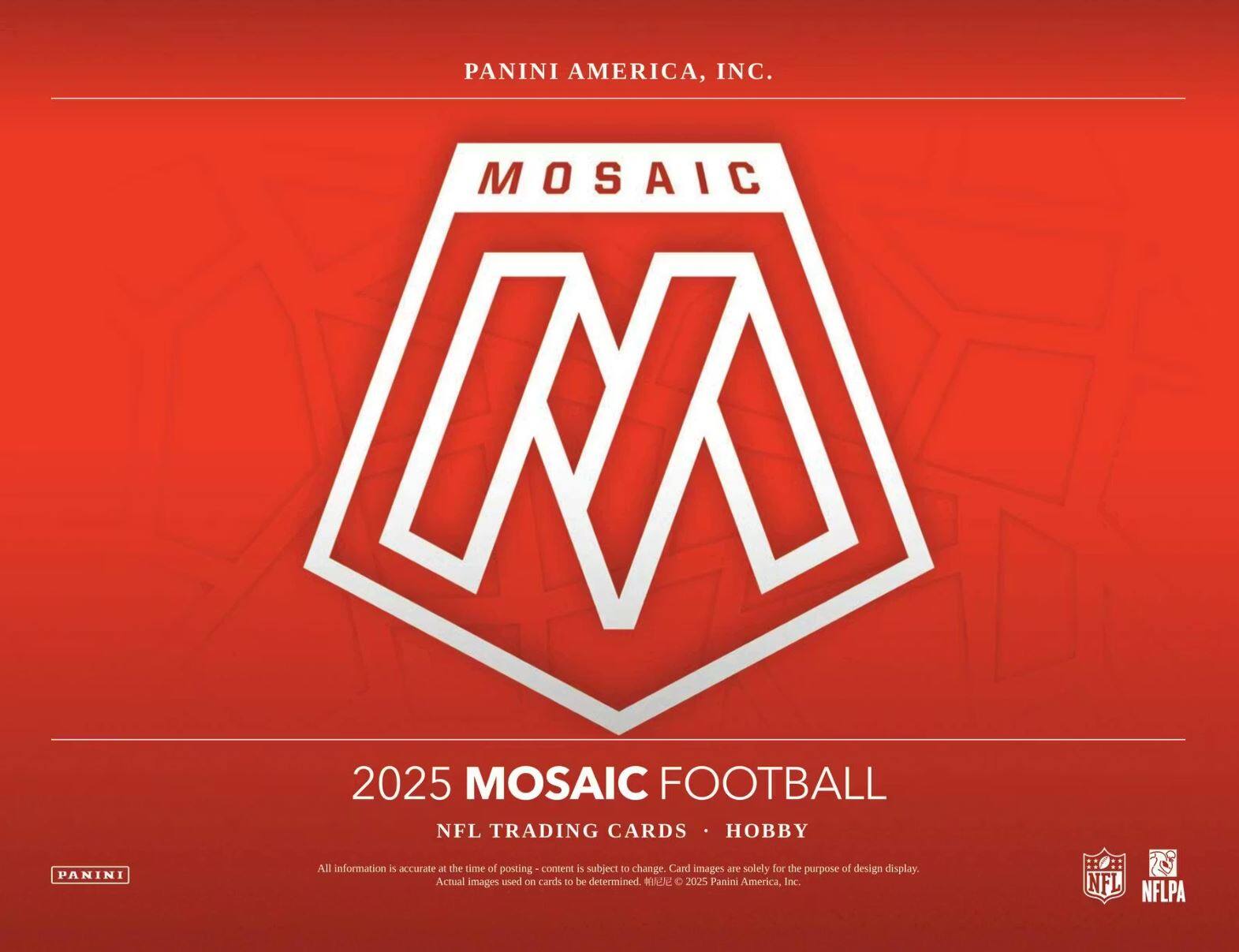 PANINI AMERICA, INC.

MOSAIC

2025 MOSAIC FOOTBALL

NFL TRADING CARDS • HOBBY

All information is accurate at the time of posting - content is subject to change. Card images are solely for the purpose of design display. Actual images used on cards to be determined. © 2025 Panini America, Inc.

NFL NFLPA