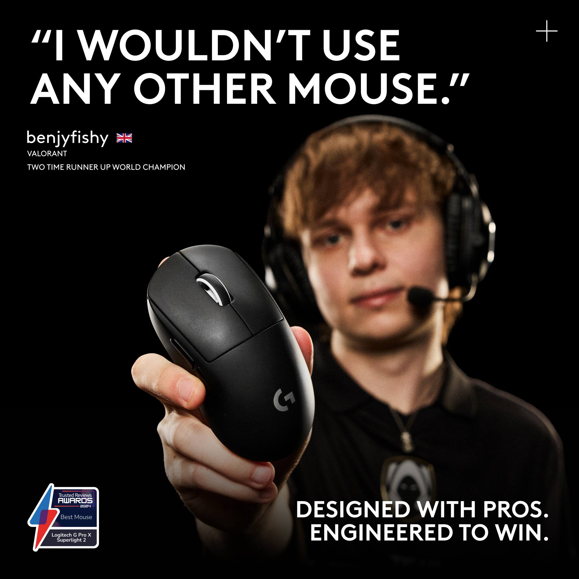 "I WOULDN'T USE ANY OTHER MOUSE." + benjyfishy VALORANT TWO TIME RUNNER UP WORLD CHAMPION -- Trusted Reviews AWARDS -- Best Mouse Logitech G Pro Superlight 2 DESIGNED WITH PROS. ENGINEERED TO WIN.