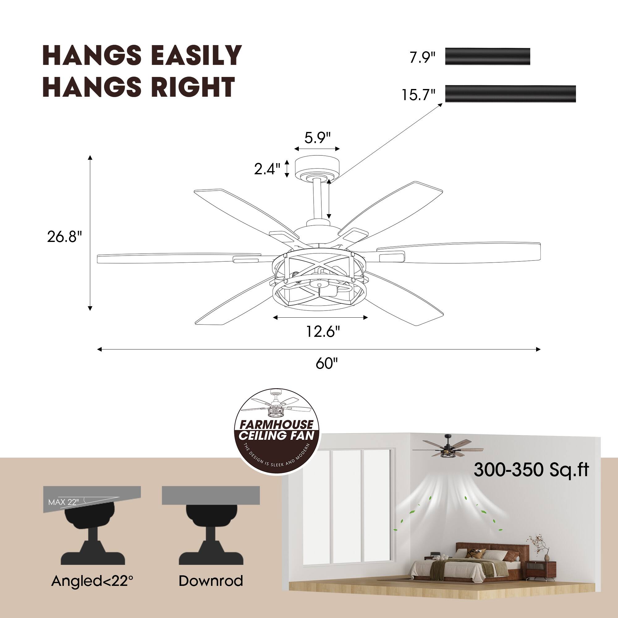HANGS EASILY  
HANGS RIGHT  

7.9"  
15.7"  
5.9"  
2.4"  
26.8"  
12.6"  
60"  

FARMHOUSE CEILING FAN  

MAX 22"  
Angled<22°  
Downrod  

300-350 Sq.ft