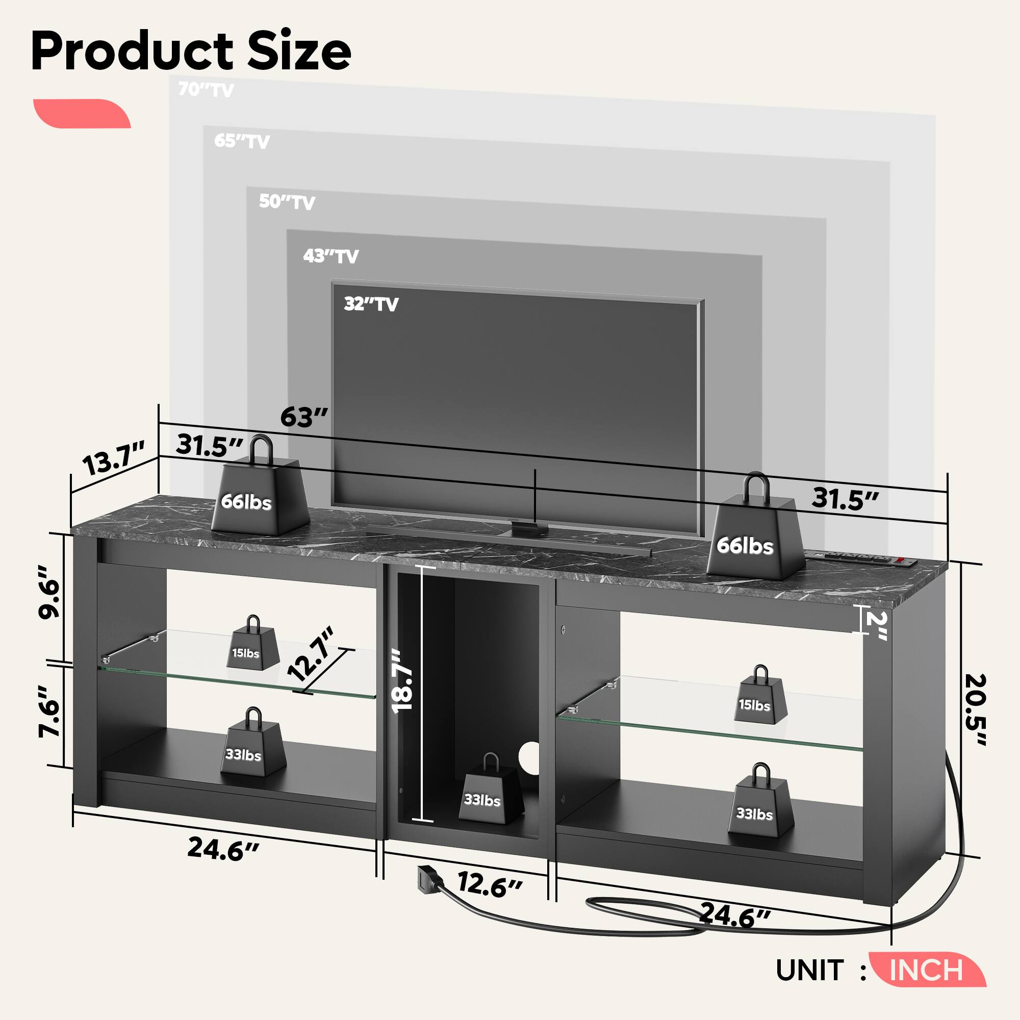 Product Size:

* 70" TV: 65" TV: 50" TV: 43" TV: 32" TV: 63"
* 13.7" 31.5" 66lbs 9.6" 15lbs 12.7" 7.6" 33lbs 18.7" 31.5" 66lbs 2" 15lbs 20.5" 24.6" 33lbs 12.6" 33lbs 24.6"

UNIT: INCH