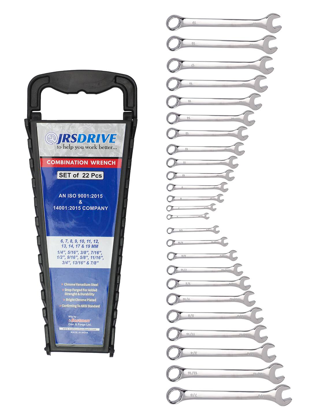 6L ot EL e 4 6 a 08 SI a 75 20 JRSDRIVE to help you work better... B D d 5 COMBINATION WRENCH 1 SET of 22 Pcs d do 4 AN ISO 9001:2015 & 14001:2015 COMPANY 1 1 6, 7, 8, 9, 10, 11, 12, 13, 14, 17 & 19 MM 1/4", 5/16", 3/8", 7/16", 1/2", 9/16", 5/8", 11/16", 3/4", 13/16" & 7/8" E TE - D SLIE tue Chrome Vanadium Steel Drop Forged For Added Strength & Durability Bright Chrome Plated Confirming ANSI Standard ELL PLIA al SHO Mng by Eastman Cast & Forge Ltd - MAUE - NDIA 8/ 26/16 010 St/00 