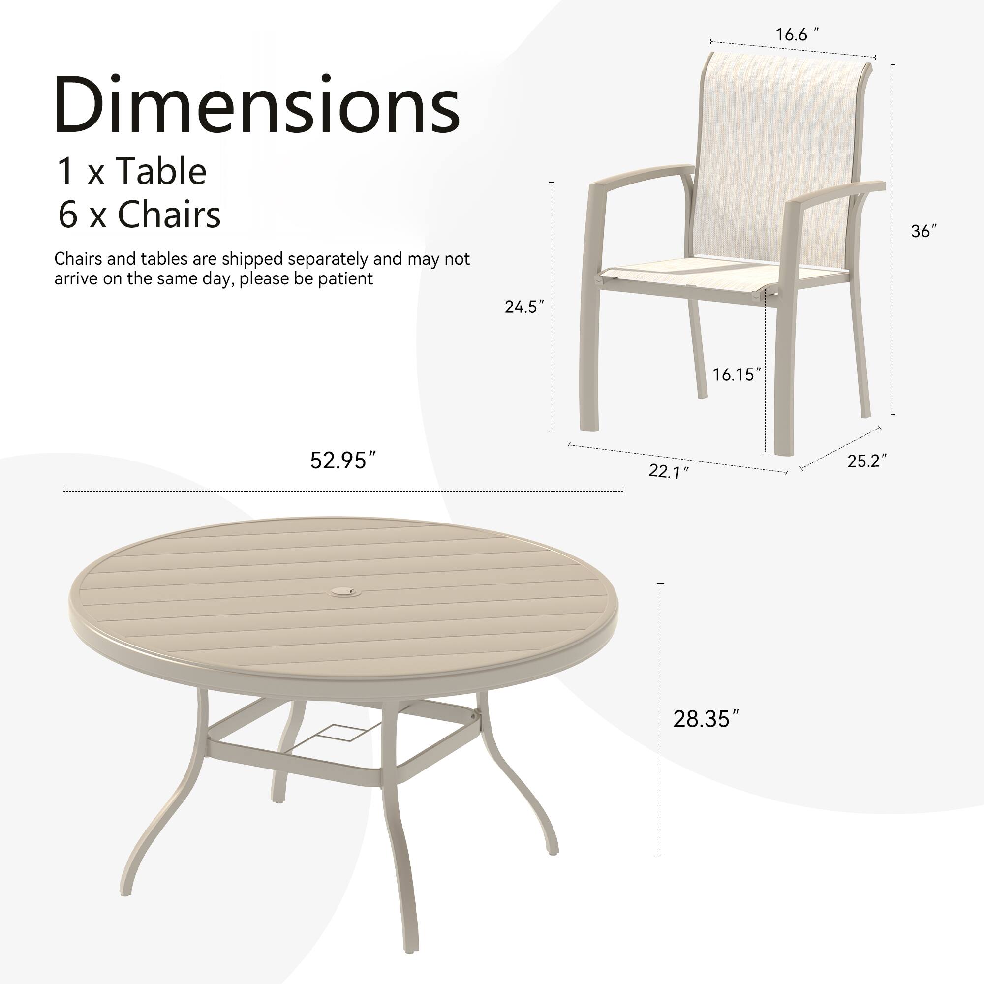 Dimensions  
1 x Table  
6 x Chairs  

Chairs and tables are shipped separately and may not arrive on the same day, please be patient  

Table:  
- Diameter: 52.95"  
- Height: 28.35"  

Chair:  
- Height: 36"  
- Width: 24.5"  
- Depth: 22.1"  
- Seat Height: 16.15"  
- Armrest Height: 16.6"  
- Armrest Width: 25.2"