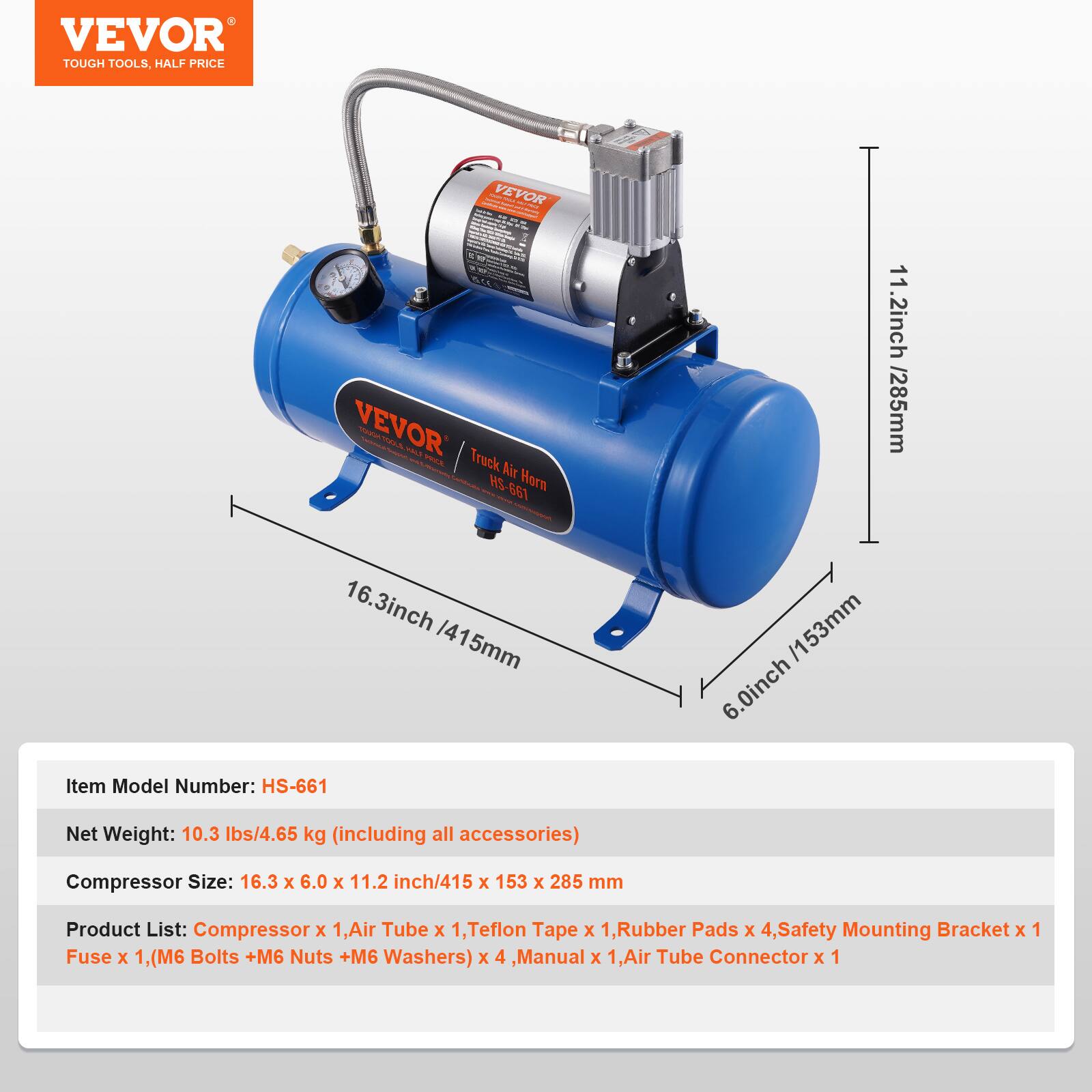 VEVOR TOUGH TOOLS, HALF PRICE

VEVOR Truck Air HS-661 Horn

11.2 inch / 285 mm
16.3 inch / 415 mm
6.0 inch / 153 mm

Item Model Number: HS-661
Net Weight: 10.3 lbs / 4.65 kg (including all accessories)
Compressor Size: 16.3 x 6.0 x 11.2 inch / 415 x 153 x 285 mm

Product List:
- Compressor x 1
- Air Tube x 1
- Teflon Tape x 1
- Rubber Pads x 4
- Safety Mounting Bracket x 1
- Fuse x 1
- (M6 Bolts + M6 Nuts + M6 Washers) x 4
- Manual x 1
- Air Tube Connector x 1
